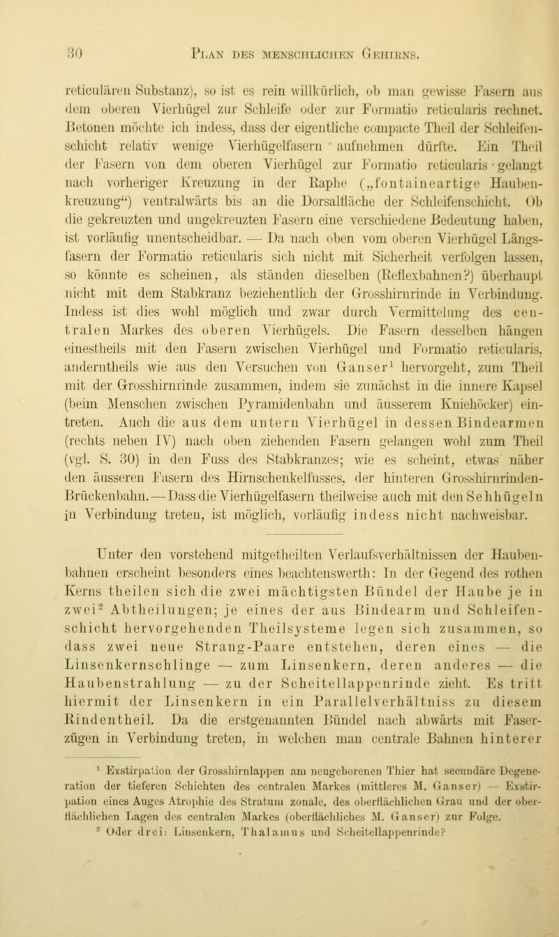 n'ticuläirn Substanz), so ist es rein willkürlich, ob man gewisse P'asem aus dem oberen Vierliügel zur Schleife oder zur Formatio reticularis rechnet. Betonen möchte icli inde.ss, dass der eigentlich!! compacte Theil der Schleifen- schicht relativ wenige Vierhügelfasern ' aufnehmen dürfte. Ein Theil der Fasern von dem oberen Vierhügel zur Formatio reticularis • gelangt nach vorheriger Kreuzung in der Kapbe („fontaineartige Haul)en- kreuzung) veutralwärts bis an die Dorsaltliiche der Schleifenschicht. Ob die gekreuzten und ungekreuzten Fasern eine verschiedene Bedeutung haben, ist vorläuüg unentscheidbar. — Da nach oben vom oberen Vierhügel Längs- fasern der Formatio reticularis sich nicht mit Sicherheit verfolgen lassen, so könnte es scheinen, als ständen dieselben (Reflexbahnen?) überhaupt nicht mit dem Stabkranz beziehentlich der Grosshirnriude in Verbinduue:. Indess ist dies wohl möglich und zwar durch Vermittelung des cen- tralen Markes des oberen Vierhügels. Die Fasern desselben hängen einestheils mit den Fasern zwischen Vierhügel und l'ormatio reticularis, anderntlieils wie aus den Versuchen von Ganser^ hervorgeht, zum Theil mit der Grosshirnrinde zusammen, indem sie zunächst in die innere Kapsel (beim Menschen zwischen P3'ramidenbahn und äusserem Kniehöcker) ein- treten. Auch die aus dem untern Vierhügel in dessen Bindearnien (rechts neben I\') nach oben ziehenden Fasern gelangen wohl zum Theil (vgl. S. 30) in den Fuss des Stabkranzes; wie es scheint, etwas näher den äusseren Fasern des Hirnschenkelfusses, der hintei-en Grosshirnrindeu- Brückenbahn. — Dass die Vierhügelfasern theilweise auch mit denSehhügeln in Verbindung treten, ist möglich, vorläufig indess nicht nachweisbar. Unter den vorstehend mitgetheilten Verlaufsverhältnissen der Hauben- bahnen erscheint besonders eines beachteuswerth: In der Gegend des rothen Kerns theilen sich die zwei mächtigsten Bündel der Haube je in zwei^ Abtheiluugen; je eines der aus Bindearm und Schleifen- schicht hervorgehenden Theilsysteme legen sich zusammen, so dass zwei neue Strang-Paare entstehen, deren eines — die Linsenkernschlinge — zum Linsenkern, deren anderes — die Haubenstrahlung — zu der Scheitellappeurinde zieht. Es tritt hitfrniit der Linsenkern in ein Parallelverhältniss zu diesem Rindentheil. Da die erstgenannten Bündel nach abwärts mit Faser- zügen in Verbindung; treten, in welchen mau centrale Bahnen hinterer * Exstirpaüua der Grosshirnlappen am nougcborcncii 'J'hier hat secnndärc Degene- ration der tieferen Scliichten des centralen Markes (mittleres M. (Janser) — P^xstir- ])ation eines Auges Atrophie «les Stratum zonale, des obertlächliclien Grau und der ober- Hächlichon Lagen des centralen Markes (obertiäehlicbes M. Ganser) znr Folge. ' Oder drei: Linsenkern, Thalamus und S(heitellai»penrinde?