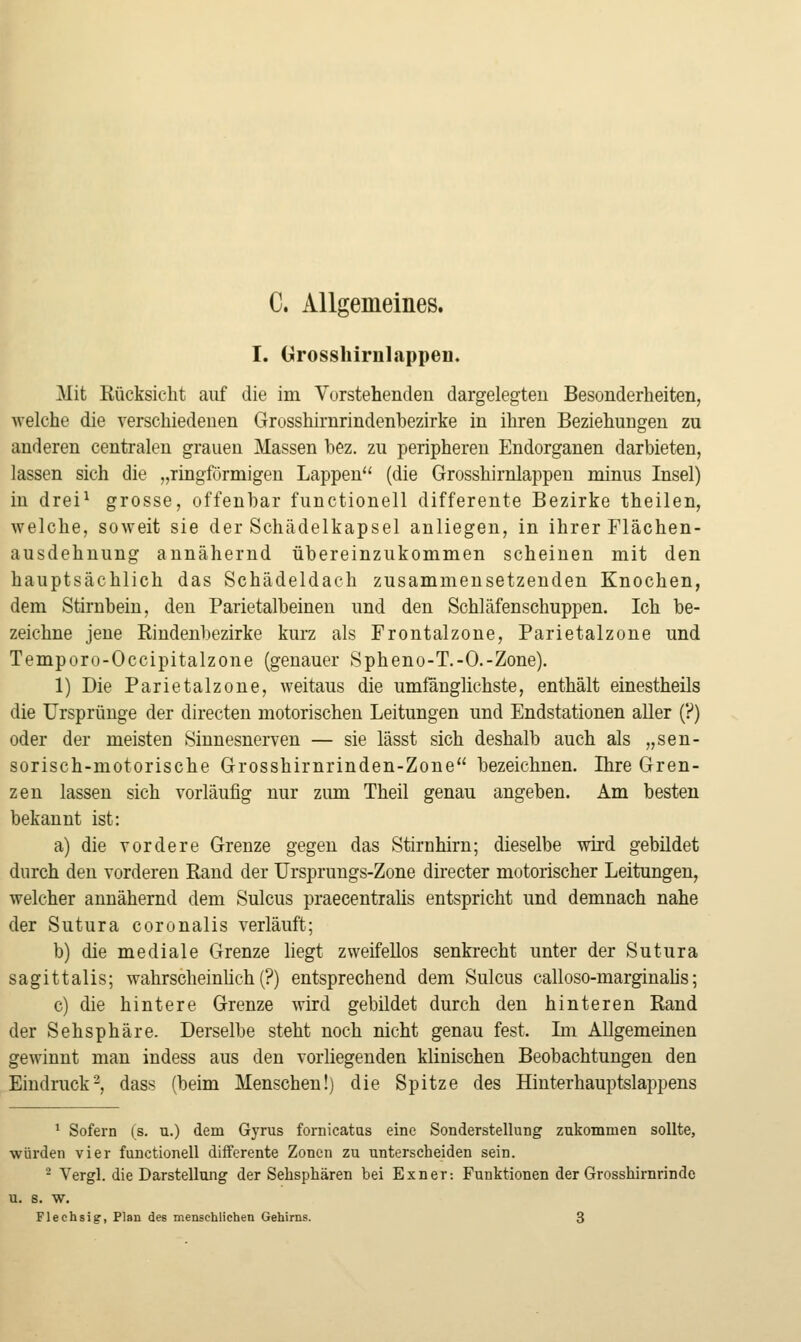 C. Allgemeines. I. Grossliirnlappen. Mit Rücksicht auf die im Vorstehenden dargelegten Besonderheiten, welche die verschiedenen Grosshirnrindenbezirke in ihren Beziehungen zu anderen centralen grauen Massen bez. zu peripheren Endorganen darbieten, lassen sich die „ringförmigen Lappen'' (die Grosshirnlappen minus Insel) in drei^ grosse, offenbar functionell differente Bezirke theilen, welche, soweit sie der Schädelkapsel anliegen, in ihrer Flächen- ausdehnung annähernd übereinzukommen scheinen mit den hauptsächlich das Schädeldach zusammensetzenden Knochen, dem Stirnbein, den Parietalbeineu und den Schläfenschuppen. Ich be- zeichne jene Rindenbezirke kurz als Frontalzone, Parietalzone und Temporo-Occipitalzone (genauer Spheno-T.-O.-Zone). 1) Die Parietalzone, weitaus die umfänglichste, enthält einestheils die Ursprünge der directen motorischen Leitungen und Endstationen aller (?) oder der meisten Sinnesnerven — sie lässt sich deshalb auch als „sen- sorisch-motorische Grosshirnrinden-Zone bezeichnen. Ihre Gren- zen lassen sich vorläufig nur zum Theil genau angeben. Am besten bekannt ist: a) die vordere Grenze gegen das Stirnhirn; dieselbe wird gebildet durch den vorderen Rand der Ursprungs-Zone directer motorischer Leitungen, welcher annähernd dem Sulcus praecentralis entspricht und demnach nahe der Sutura coronalis verläuft; b) die mediale Grenze hegt zweifellos senkrecht unter der Sutura sagittalis; wahrscheinlich (?) entsprechend dem Sulcus calloso-marginahs; c) die hintere Grenze wird gebildet durch den hinteren Rand der Sehsphäre. Derselbe steht noch nicht genau fest. Ln Allgemeinen gewinnt man indess aus den vorliegenden klinischen Beobachtungen den Eindruck-, dass (beim Menschen!) die Spitze des Hinterhauptslappens ^ Sofern (s. u.) dem Gyrus fornicatas eine Sonderstellung zukommen sollte, würden vier functionell differente Zonen zu unterscheiden sein. ^ Vergl. die Darstellung der Sehsphären bei Exner: Funktionen der Grosshirnrinde u. s. w. Flechsig, Plan des menschlichen Gehirns. 3