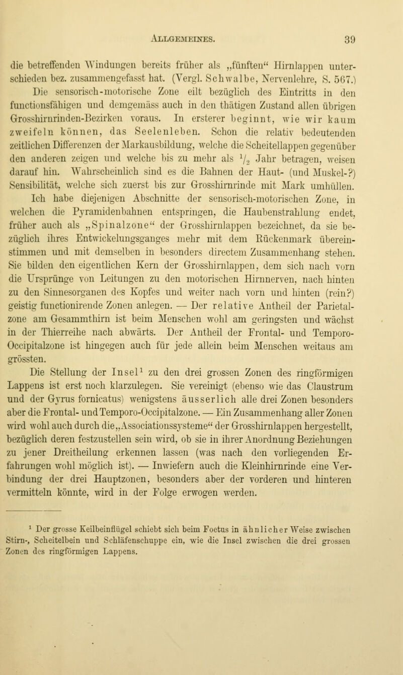 die betrefifeudeu Windungen bereits früher als „fünften Hirnlappen unter- schieden bez. zusamnieugefasst hat. (Vergl. Schwalbe, Nervenlehre, 8. 567.) Die sensorisch-niuturische Zone eilt bezüglich des Eintritts in den functionsföhigen und demgemäss auch in den thätigen Zustand allen übrigen Grosshirnrinden-Bezirken voraus. In ersterer beginnt, wie wir kaum zweifeln können, das Seelenleben. Schon die relativ bedeutenden zeitlichen Differenzen der Markausbildung, welche die Scheitellappen gegenüber den anderen zeigen und welche Itis zu mehr als V2 Jaln* betragen, weisen darauf hin. Wahrscheinlich sind es die Bahnen der Haut- (und Muskel-?) Sensibiütät, welche sich zuerst bis zur Grosshirarinde mit Mark umhüllen. Ich habe diejenigen Abschnitte der sensorisch-motorischen Zone, in welchen die Pjramidenbahuen entspringen, die Haubenstrahkmg endet, früher auch als „Spinalzone der Grosshirulappeu bezeichnet, da sie be- zügHch ihres Entwickelungsganges mehr mit dem Rückenmark überein- stimmen und mit demselben in besonders directeni Zusammenhang stehen. Sie bilden den eigenthchen Kern der Grosshirnlappen, dem sich nach vorn die Ursprünge von Leitungen zu den motorischen Hirnnerven, nach hinten zu den Sinnesorganen des Kopfes und weiter nach vorn und hinten (rein?) geistig functionirende Zonen anlegen. — Der relative Antheil der Parietal- zone am Gesammthirn ist beim Menschen wohl am geringsten und wächst in der Thierreihe nach abwärts. Der iintheil der Frontal- und Temporo- Occipitalzone ist hingegen auch für jede allein beim Menschen weitaus am grössten. Die Stellung der InseP zu den drei grossen Zonen des ringförmigen Lappens ist erst noch klarzulegen. Sie vereinigt (ebenso wie das Claustrum und der Gjrus fornicatus) wenigstens äusserlich alle drei Zonen besonders aber die Frontal- undTemporo-Occipitalzone. — Ein Zusammenhang aller Zonen wird wohl auch durch die„Associatioussysteme der Grosshirnlappen hergestellt, bezüglich deren festzustellen sein wird, ob sie in ihrer Anordnung Beziehungen zu jener Dreitheilung erkennen lassen (was nach den vorhegenden Er- fahrungen wohl mögüch ist). — Inwiefern auch die Kleinhirnrinde eine Ver- bindung der drei Hauptzonen, besonders aber der vorderen und hinteren vermitteln könnte, wird in der Folge erwogen werden. ^ Der grosse Keilbeinflügel schiebt sich beim Foetus in ähnlicher Weise zwischen Stirn-, Scheitelbein und Schläfenschuppe ein, wie die Insel zwischen die drei grossen Zonen des ringförmigen Lappens.