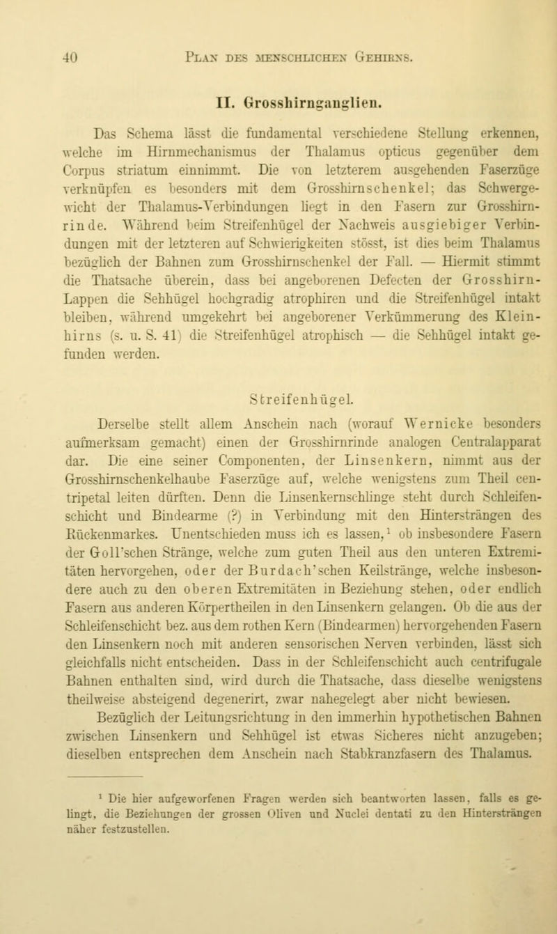 II. Grosshirnganglien. Das Schema lässt die fundamental verschiedene Stellung erkennen, welche im Hirumechauismus der Thalamus opticus gegenüber dem Corpus striatum einnimmt. Die von letzterem ausgehenden Faserzüge verknüpfen es besonders mit dem Grosshiraschenkel; das Schwerge- wicht der Thalamus-Verbindungen liegt in den Fasern zur Grosshirn- rinde. Während beim Streifenhügel der Nachweis ausgiebiger Verbin- dungen mit der letzteren auf Schwierigkeiten stösst, ist dies beim Thalamus bezüglich der Bahnen zum Grosshirnschenkel der Fall. — Hiermit stimmt die Thatsache überein, dass bei angeborenen Defecten der Grosshiru- Lappen die Sehhügel hochgradig atrophiren und die Streifenhügel intakt bleiben, während umgekehrt bei angeborener Verkümmerung des Klein- hirns (s. u. S. 41) die Streifenhügel atrophisch — die Sehhügel intakt ge- funden werden. Streifenhügel. Derselbe stellt allem Anschein nach (worauf Wernicke besonders aufmerksam gemacht) einen der Grosshirnrinde analogen Centralapparat dar. Die eine seiner Componenten, der Linsenkern, nimmt aus der Grosshimschenkelhaube Faserzüge auf, welche wenigstens zum Theil ceu- tripetal leiten dürften. Denn die Linsenkernschlinge steht durch Schleifeu- schicht und Bindearme (?) in Verbindung mit den Hintersträngen des Rückenmarkes. Unentschieden muss ich es lassen, ^ ob insbesondere Fasern der GolFscheu Stränge, welche zum guten Theil aus den unteren Extremi- täten hervorgehen, oder der Burdach'sehen Keilstränge, welche insbeson- dere auch zu den oberen Extremitäten in Beziehung stehen, oder endhch Fasern aus anderen Kürpertheilen in den Liuseukern gelangen. Ob die aus der Schleifenschicht bez. aus dem rothen Kern (Bindearmen) hervorgehenden Fasern den Linsenkem noch mit anderen sensorischen Nerven verbinden, lässt sich gleichfalls nicht entscheiden. Dass in der Schleifenschicht auch centrifugale Bahnen enthalten sind, wird durch die Thatsache, dass dieselbe wenigstens theüweise absteigend degenerirt, zwar nahegelegt aber nicht bewiesen. Bezüghch der Leitungsrichtuug in den immerhin hypothetischen Bahnen zwischen Linsenkern und Sehhügel ist etwas Sicheres nicht anzugeben; dieselben entsprechen dem Anschein nach Stabkranzfasem des Thalamus. * Die hier aufgeworfenen Fragen werden sich beantworten lassen, falls es ge- lingt, die Beziehungen der grossen (Jliven und Nuclei dentati zu den Hintersträngen näher festzustellen.