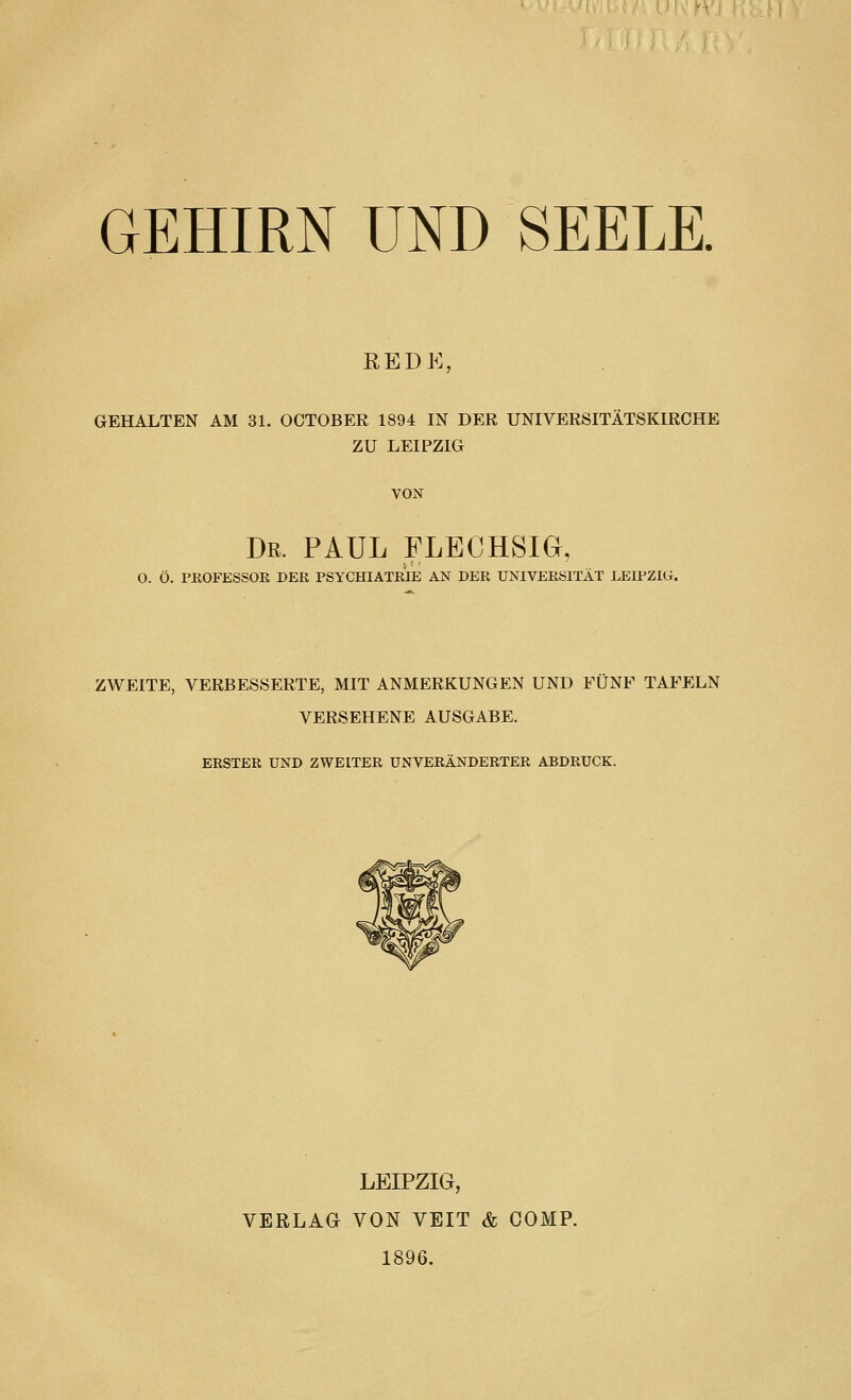 GEHIRN UND SEELE. REDK, GEHALTEN AM 31. OCTOBEE 1894 IN DER UNIVERSITÄTSKIRCHE ZU LEIPZIG VON Dr. PAUL FLECHSia, O. Ö. PROFESSOR DER PSYCHIATRIE AN DER UNIVERSITÄT LEIPZIG. ZWEITE, VERBESSERTE, MIT ANMERKUNGEN UND FÜNF TAFELN VERSEHENE AUSGABE. ERSTER UND ZWEITER UNVERÄNDERTER ABDRUCK. LEIPZIG, VERLAG VON VEIT & COMP. 1896.