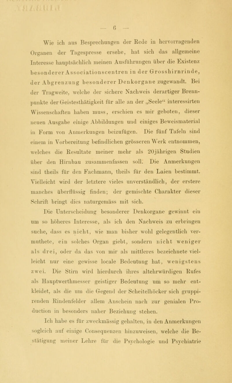 Wie ich aus Besprechungen der Rede iu hervorragenden Organen der Tagespresse ersehe, hat sich das allgemeine Interesse hauptsächlich meinen Ausführungen über die Existenz besonderer Associationscentren in der Grosshirnrinde, der Abgrenzung besonderer Denkorgane zugewandt. Bei der Tragweite, welche der sichere Nachweis derartiger Brenn- punkte der Geistesthätigkeit für alle an der .,Seele'' interessirten Wissenschaften haben muss, erschien es mir geboten, dieser neuen Ausgabe einige Abbildungen und einiges Beweisraaterial in Form von Anmerkungen beizufügen. Die fünf Tafeln sind einem in Vorbereitung befindlichen grösseren Werk entnommen, welches die Resultate meiner mehr als 20jährigen Studien über den Hirnbau zusammenfassen soll. Die Anmerkungen sind theils für den Fachmann, theils für den Laien bestimmt. Vielleicht wird der letztere vieles unverständlich, der erstere manches überflüssig finden; der gemischte Charakter dieser Sciirift bringt dies naturgemäss mit sich. Die Unterscheidung besonderer Denkorgane gewinnt ein um so höheres Interesse, als ich den Nachweis zu erbiingen suche, dass es nicht, wie man bisher wohl gelegentlich ver- muthete, ein solches Organ giebt, sondern nicht weniger als drei, oder da das von mir als mittleres bezeichnete viel- leicht nur eine gewisse locale Bedeutung hat, wenigstens zwei. Die Stirn wird hierdurch ihres altehrwürdigen Rufes als Hauptwerthmesser geistiger Bedeutung um so mehr ent- kleidet, als die um die Gegend der Scheitelhöcker sich gruppi- renden Rindenfelder allem Anschein nach zur genialen Pro- duction in besonders naher Beziehung stehen. Ich habe es für zweckmässig gehalten, in den Anmerkungen sogleich auf einige Consequenzen hinzuweisen, welche die Be- stätigung meiner Lehre für die Psvchologie und Psvchiatrie