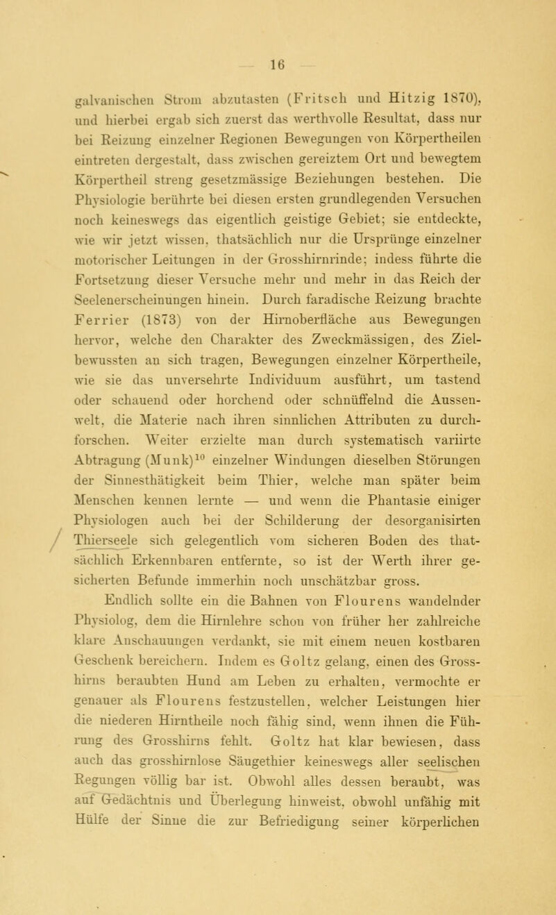 galvanischen Strom abzutasten (Fritscli und Hitzig 1S7Ü). und hierbei ergab sich zuerst das werthvolle Resultat, dass nur bei Reizung einzelner Regionen Bewegungen von Körpertheilen eintreten dergestalt, dass zwischen gereiztem Ort und bewegtem Körpertheil streng gesetzmässige Beziehungen bestehen. Die Physiologie berührte bei diesen ersten grundlegenden Versuchen noch keineswegs das eigentlich geistige Gebiet; sie entdeckte, wie wir jetzt wissen, thatsächlich nur die Ursprünge einzelner motorischer Leitungen in der Grosshirnrinde; indess führte die Fortsetzung dieser Versuche mehr und mehr in das Reich der Seelenerscheinungen hinein. Durch faradische Reizung brachte Ferrier (1873) von der Himobei-fläche aus Bewegungen hervor, welche den Charakter des Zweckmässigen, des Ziel- bewussten an sich tragen, Bewegungen einzelner Körpertheile, wie sie das unversehrte Individuum ausführt, um tastend oder schauend oder horchend oder schnüffelnd die Aussen- welt, die Materie nach ihren sinnlichen Attributen zu durch- forschen. Weiter erzielte man durch systematisch variirtc Abtragung (Munk)^ einzelner Windungen dieselben Störungen der Sinnesthätigkeit beim Thier, welche man später beim Menschen kennen lernte — und wenn die Phantasie einiger Physiologen auch bei der Schilderung der desorganisirten Thierseele sich gelegentlich vom sicheren Boden des that- sächlich Erkennbaren entfernte, so ist der Werth ihrer ge- sicherten Befunde immerhin noch unschätzbar gross. Endlich sollte ein die Bahnen von Flourens wandelnder Physiolog, dem die Hirnlehre schon von früher her zahlreiche klare Anschauungen verdankt, sie mit einem neuen kostbaren Geschenk bereichern. Indem es Goltz gelang, einen des Gross- hirus beraubten Hund am Leben zu erhalten, vermochte er genauer als Flourens festzustellen, welcher Leistungen hier die niederen Hirntheile noch fähig sind, wenn ihnen die Füh- rung des Grosshirns fehlt. Goltz hat klar bewiesen, dass auch das grosshirnlose Säugethier keineswegs aller seelischen Regungen völlig bar ist. Obwohl alles dessen beraubt, was auf Gedächtnis und Überlegung hinweist, obwohl unfähig mit Hülfe der Sinne die zur Befriedigung seiner körperlichen