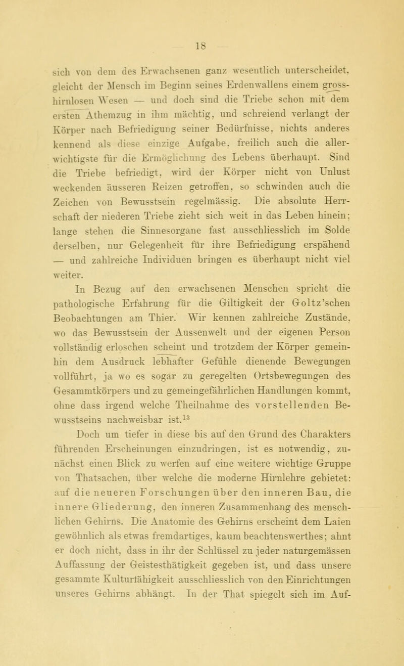 sich von dem des Erwachsenen ganz wesentlich unterscheidet, gleicht der Mensch im Beginn seines Erdenwallens einem gross- hirnlosen Wesen — und doch sind die Triebe schon mit dem ersten^ Athemzug in ihm mächtig, und schreiend verlangt der Körper nach Befriedigung seiner Bedürfnisse, nichts anderes kennend als diese einzige Aufgabe, freilich auch die aller- wichtigste für die Ermöglichung des Lebens überhaupt. Sind die Triebe befriedigt, wird der Körper nicht von Unlust weckenden äusseren Reizen getroffen, so schwinden auch die Zeichen von Bewusstsein regelmässig. Die absolute Herr- schaft der niederen Triebe zieht sich weit in das Leben hinein: lange stehen die Sinnesorgane fast ausschliesslich im Solde derselben, nur Gelegenheit für ihre Befi-iedigung erspähend — und zahli-eiche Lidividuen bringen es überhaupt nicht viel weiter. In Bezug auf den erwachsenen Menschen spricht die pathologische Erfahrung für die Giltigkeit der Goltz'sehen Beobachtungen am Thier. Wir kenneu zahkeiche Zustände, wo das Bewusstsein der Aussenwelt und der eigenen Person vollständig erloschen scheint und trotzdem der Körper gemein- hin dem Ausdruck lebhafter Gefühle dienende Bewegungen vollführt, ja wo es sogar zu geregelten ürtsbeweguugen des Gesammtkörpers und zu gemeingefährlichen Handlungen kommt, ohne dass irgend welche Theiluahme des vorstellenden Be- ■wusstseins nachweisbar ist.^^ Doch um tiefer in diese bis auf den Grund des Charakters führenden Erscheinungen einzudringen, ist es notwendig, zu- nächst einen Blick zu werfen auf eine weitere wichtige Gruppe von Thatsacheu. über welche die moderne Hirnlehre gebietet: auf die neueren Forschungen über den inneren Bau, die innere Gliederung, den inneren Zusammenhang des mensch- lichen Gehirns. Die Anatomie des Gehü-ns erscheint dem Laien gewöhnlich als etwas fremdartiges, kaum beachtenswerthes; ahnt er doch nicht, dass in ihr der Schlüssel zu jeder naturgemässen Auffassung der Geistesthätigkeit gegeben ist, und dass unsere gesammte Kulturtähigkeit ausschliesslich von den Einrichtungen unseres Gehirns abhängt. Li der That spiegelt sich im Auf-