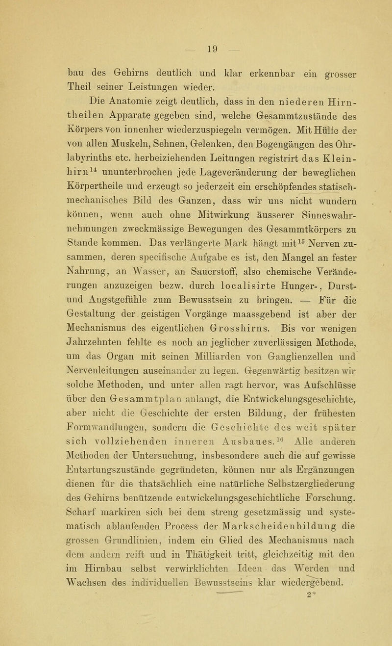 bau des Gehirns deutlich und klar erkennbar ein grosser Theil seiner Leistungen wieder. Die Anatomie zeigt deutlich, dass in den niederen Hirn- theilen Apparate gegeben sind, welche Gesammtzustände des Körpers von innenher wiederzuspiegeln vermögen. Mit Hülfe der von allen Muskeln, Sehnen, Gelenken, den Bogengängen des Ohr- labyriuths etc. herbeiziehenden Leitungen registrirt das Klein- hirn^^ ununterbrochen jede Lage Veränderung der beweglichen Körpertheile und erzeugt so jederzeit ein erschöpfendes statisch- mechanisches Bild des Ganzen, dass wir uns nicht wundern können, wenn auch ohne Mitwirkung äusserer Sinneswahr- nehmungen zweckmässige Bewegungen des Gesammtkörpers zu Stande kommen. Das verlängerte Mark hängt mit^^ Nerven zu- sammen, deren specifische Aufgabe es ist, den Mangel an fester Nahrung, an Wasser, an Sauerstoff, also chemische Verände- rungen anzuzeigen bezw. durch localisirte Hunger-, Durst- und Angstgefühle zum Bewusstsein zu bringen. — Für die Gestaltung der geistigen Vorgänge maassgebend ist aber der Mechanismus des eigentlichen Grosshirns. Bis vor wenigen Jahrzehnten fehlte es noch an jeglicher zuverlässigen Methode, um das Organ mit seinen Milliarden von Ganglienzellen und Nervenleitungen auseinander zu legen. Gegenwärtig besitzen wir solche Methoden, und unter allen ragt hervor, was Aufschlüsse über den Gesammtplan anlangt, die Entwickelungsgeschichte, aber nicht die Geschichte der ersten Bildung, der frühesten Formwandlungen, sondern die Geschichte des weit später sich vollziehenden inneren Ausbaues. ^'^ Alle andereii Methoden der Untersuchung, insbesondere auch die auf gewisse Entartungszustände gegründeten, können nur als Ergänzungen dienen für die thatsächlich eine natürliche Selbstzergliederung des Gehirns benützende entwickelungsgeschichtliche Forschung. Scharf markiren sich bei dem streng gesetzmässig und syste- matisch ablaufenden Process der Markscheidenbildung die grossen Grundlinien, indem ein Glied des Mechanismus nach dem andern reift und in Thätigkeit tritt, gleichzeitig mit den im Hirnbau selbst verwirklichten Ideen das Werden und W^achsen des individuellen Bewusstseins klar wiedergebend.