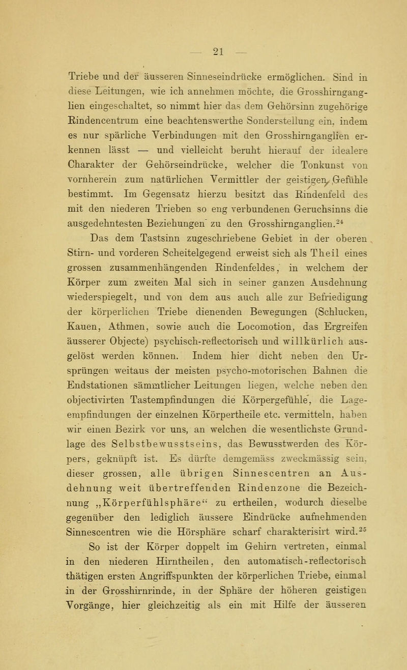 Triebe und der äusseren Sinneseindrücke ermöglichen. Sind in diese Leitungen, wie ich annehmen möchte, die Grosshirngang- lien eingeschaltet, so nimmt hier das dem Gehörsinn zugehörige Rindencentrum eine beachtenswerthe Sondersteilung ein. indem es nur spärliche Verbindungen mit den Grosshirnganglien er- kennen lässt — und vieUeicht beruht hierauf der idealere Charakter der Gehörseindrücke, welcher die Tonkunst von vornherein zum natürhchen Vermittler der geistigen^ .Gefühle bestimmt. Im Gegensatz hierzu besitzt das ßindenfeld des mit den niederen Trieben so eng verbundenen Geruchsinns die ausgedehntesten Beziehungen' zu den Grosshirnganglien.-* Das dem Tastsinn zugeschriebene Gebiet in der oberen Stirn- und vorderen Scheitelgegend erweist sich als Theil eines grossen zusammenhängenden Eindenfeldes, in welchem der Körper zum zweiten Mal sich in seiner ganzen Ausdehnung wiederspiegelt, und von dem aus auch alle zm.- Befriedigung der körperlichen Triebe dienenden Bewegungen (Schlucken, Kauen, Athmen, sowie auch die Locomotion, das Ergreifen äusserer Objecto) psychisch-reflectorisch und willkürlich aus- gelöst werden können. Indem hier dicht neben den Ur- sprüngen weitaus der meisten psvcho-motorischen Bahnen die Endstationen sämmtlicher Leitungen liegen, Avelche neben den objectivirten Tastempfindungen die Körpergefühle', die Lage- empfindungen der einzelnen Körpertheile etc. vermitteln, haben wir einen Bezirk vor uns, an welchen die wesentlichste Grund- lage des Selbstbewusstseins, das Bewusstwerden des Kör- pers, geknüpft ist. Es dürfte demgemäss zweckmässig sein, dieser grossen, alle übrigen Sinnescentren an Aus- dehnung weit übertreffenden Rindenzone die Bezeich- nung ,,Körperfühlsphäre'- zu ertheilen, wodurch dieselbe gegenüber den lediglich äussere Eindrücke aufnehmenden Sinnescentren wie die Hörsphäre scharf charakterisirt wird.^^ So ist der Körper doppelt im Gehirn vertreten, einmal in den niederen Hirntheilen, den automatisch-reflectorisch thätigen ersten Angriffspunkten der körperlichen Triebe, einmal in der Grosshirnrinde, in der Sphäre der höheren geistigen Vorgänge, hier gleichzeitig als ein mit Hilfe der äusseren