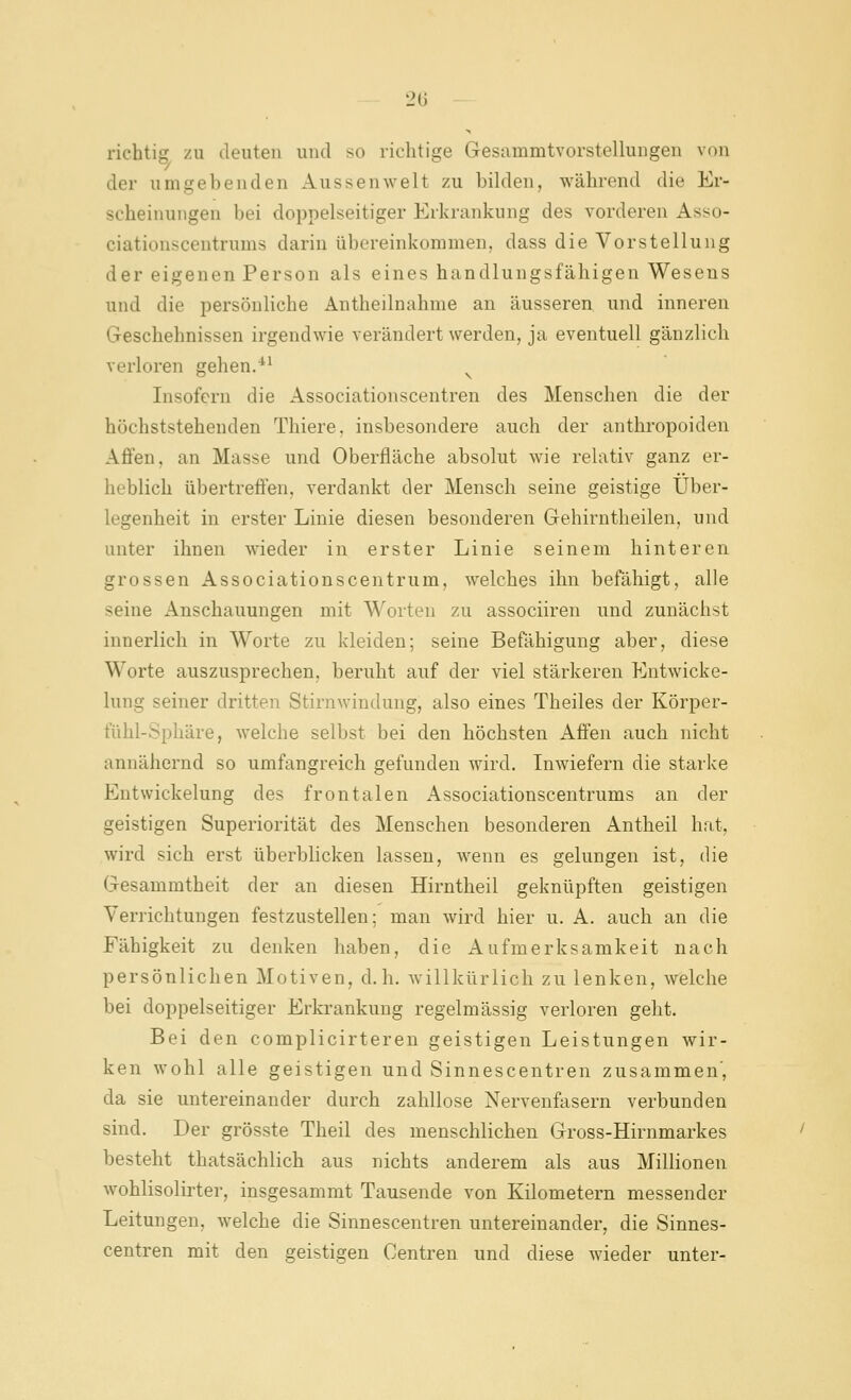 LH) richtig zu deuten und so richtige Gesammtvorstellungen von der umgebenden Aussenwelt zu bilden, während die Er- scheinungen bei doppelseitiger Erkrankung des vorderen Asso- ciationscentrums darin übereinkommen, dass die Vorstellung der eigenen Person als eines handlungsfähigen Wesens und die persönliche Antheilnahme an äusseren und inneren Geschehnissen irgendwie verändert werden, ja eventuell gänzlich verloren gehen.^' Insofern die Associationscentren des Menschen die der höchststehenden Thiere, insbesondere auch der anthropoiden Affen, an Masse und Oberfläche absolut wie relativ ganz er- heblich übertreffen, verdankt der Mensch seine geistige Über- legenheit in erster Linie diesen besonderen Gehirntheilen, und unter ihnen wieder in erster Linie seinem hinteren grossen Associationscentrum, welches ihn befähigt, alle seine Anschauungen mit Worten zu associiren und zunächst innerlich in Worte zu kleiden; seine Befähigung aber, diese Worte auszusprechen, beruht auf der viel stärkeren Entwicke- lung seiner dritten Stirnwindung, also eines Theiles der Körper- fühl-Sphäre, welche selbst bei den höchsten Affen auch nicht annähernd so umfangreich gefunden wird. Inwiefern die starke Entwickelung des frontalen Associationscentrums an der geistigen Superiorität des Menschen besonderen Antheil hat, wird sich erst überblicken lassen, wenn es gelungen ist, die Gesammtheit der an diesen Hirntheil geknüpften geistigen Verrichtungen festzustellen; man wird hier u. A. auch an die Fähigkeit zu denken haben, die Aufmerksamkeit nach persönlichen Motiven, d.h. willkürlich zu lenken, welche bei doppelseitiger Erkrankung regelmässig verloren geht. Bei den complicirteren geistigen Leistungen wir- ken wohl alle geistigen und Sinnescentren zusammen', da sie untereinander durch zahllose Nervenfasern verbunden sind. Der grösste Theil des menschlichen Gross-Hirnmarkes besteht thatsächlich aus nichts anderem als aus Millionen wohlisolirter, insgesammt Tausende von Kilometern messender Leitungen, welche die Sinnescentren untereinander, die Sinnes- centren mit den geistigen Centren und diese wieder unter-