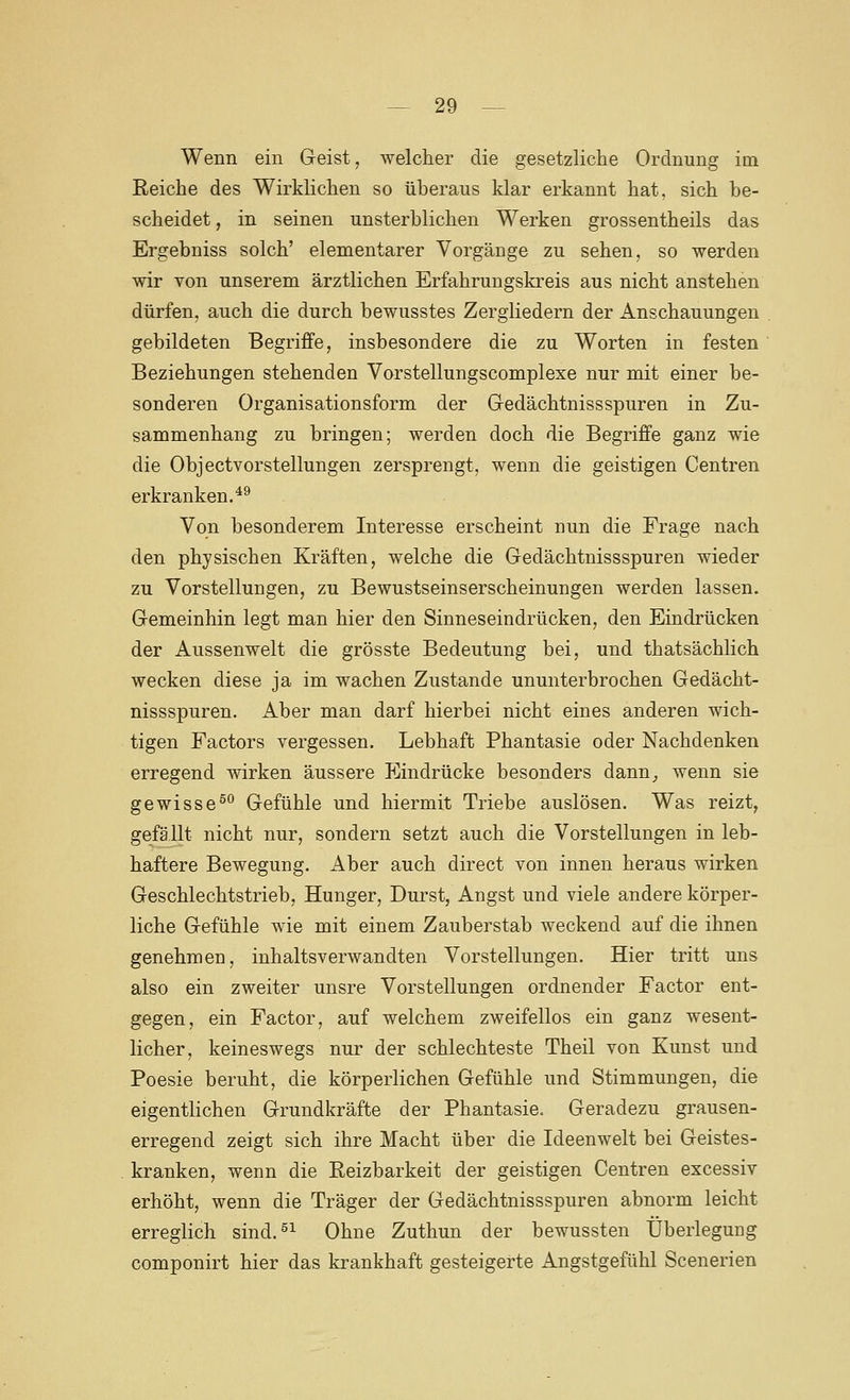 Wenn ein Geist, welcher die gesetzliche Ordnung im Eeiche des Wirklichen so üheraus klar erkannt hat, sich he- scheidet, in seinen unsterblichen Werken grossentheils das Ergebniss solch' elementarer Vorgänge zu sehen, so werden wir von unserem ärztlichen Erfahrungskreis aus nicht anstehen dürfen, auch die durch bewusstes Zergliedern der Anschauungen gebildeten Begriffe, insbesondere die zu Worten in festen Beziehungen stehenden Vorstellungscomplexe nur mit einer be- sonderen Organisationsform der Gedächtnissspuren in Zu- sammenhang zu bringen; werden doch die Begriffe ganz wie die Objectvorstellungen zersprengt, wenn die geistigen Centren erkranken.*^ Von besonderem Interesse erscheint nun die Frage nach den physischen Kräften, welche die Gedächtnissspuren wieder zu Vorstellungen, zu Bewustseinserscheinungen werden lassen. Gemeinhin legt man hier den Sinneseindrücken, den Eindrücken der Aussenwelt die grösste Bedeutung bei, und thatsächlich wecken diese ja im wachen Zustande ununterbrochen Gedächt- nissspuren. Aber man darf hierbei nicht eines anderen wich- tigen Factors vergessen. Lebhaft Phantasie oder Nachdenken erregend wirken äussere Eindrücke besonders dann_, wenn sie gewisse^ Gefühle und hiermit Triebe auslösen. Was reizt, gefällt nicht nur, sondern setzt auch die Vorstellungen in leb- haftere Bewegung. Aber auch direct von innen heraus wirken Geschlechtstrieb, Hunger, Durst, Angst und viele andere körper- liche Gefühle wae mit einem Zauberstab weckend auf die ihnen genehmen, Inhalts verwandten Vorstellungen. Hier tritt uns also ein zweiter unsre Vorstellungen ordnender Factor ent- gegen, ein Factor, auf welchem zweifellos ein ganz wesent- licher, keineswegs nur der schlechteste Theil von Kunst und Poesie beruht, die körperlichen Gefühle und Stimmungen, die eigentlichen Grundkräfte der Phantasie. Geradezu grausen- erregend zeigt sich ihre Macht über die Ideenwelt bei Geistes- kranken, wenn die Reizbarkeit der geistigen Centren excessiv erhöht, wenn die Träger der Gedächtnissspuren abnorm leicht erreglich sind.^^ Ohne Zuthun der bewussten Überlegung componirt hier das krankhaft gesteigerte Angstgefühl Scenerien