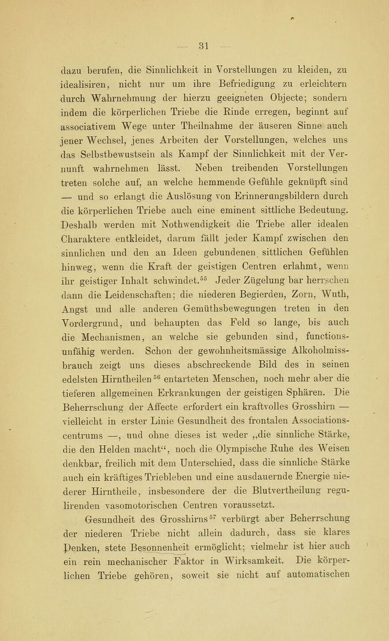 dazu berufen, die Siiinliclikeit in Vorstellungen zu kleiden, zu idealisiren, nicht nur um ihre Befriedigung zu erleichtern durch Wahrnehmung der hierzu geeigneten Objecte; sondern indem die körperlichen Triebe die Rinde erregen, beginnt auf associativem Wege unter Theilnahme der äuseren Sinne auch jener Wechsel, jenes Arbeiten der Vorstellungen, welches uns das Selbstbewustsein als Kampf der Sinnlichkeit mit der Ver- nunft wahrnehmen lässt. Neben treibenden Vorstellungen treten solche auf, an welche hemmende Gefühle geknüpft sind — und so erlangt die Auslösung von Erinnerangsbildern durch die körperlichen Triebe auch eine eminent sittliche Bedeutung. Deshalb werden mit Nothwendigkeit die Triebe aller idealen Charaktere entkleidet, darum fällt jeder Kampf zwischen den sinnlichen und den an Ideen gebundenen sittlichen Gefühlen hinweg, wenn die Kraft der geistigen Centren erlahmt, wenn ihr geistiger Inhalt schwindet.^^ Jeder Zügelung bar herrschen dann die Leidenschaften; die niederen Begierden, Zorn, Wuth, Angst und alle anderen Gemüthsbewegungen treten in den Vordergrund, und behaupten das Feld so lange, bis auch die Mechanismen, an welche sie gebunden sind, functions- unfähig werden. Schon der gewohnheitsmässige Alkoholmiss- brauch zeigt uns dieses abschreckende Bild des in seinen edelsten Hirntheilen ^^ entarteten Menschen, noch mehr aber die tieferen allgemeinen Erkrankungen der geistigen Sphären. Die Beherrschung der Aifecte erfordert ein kraftvolles Grosshirn — vielleicht in erster Linie Gesundheit des frontalen Associations- centrums —, und ohne dieses ist weder ,,die sinnliche Stärke, die den Helden macht'% noch die Olympische Ruhe des Weisen denkbar, freilich mit dem Unterschied, dass die sinnliche Stärke auch ein kräftiges Triebleben und eine ausdauernde Energie nie- derer Hirntheile, insbesondere der die Blutvertheilung regu- lirenden vasomotorischen Centren voraussetzt. Gesundheit des Grosshirns ^' verbürgt aher Beherrschung der niederen Triebe nicht allein dadurch, dass sie klares Penken, stete Besonnenheit ermöglicht; vielmehr ist hier auch ein rein mechanischer Faktor in Wirksamkeit. Die körper- lichen Triebe gehören, soweit sie nicht auf automatischen