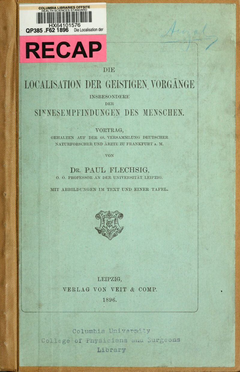 COLUMBIA LIBRARIES OFFSITE HEALTH SCIENCES STANDARD HX64101576 QP385 .F62 1896 Die Localisation der RECAP DIE LOCALISATION DER GEISTIGEN, VORGÄNGE INSBESONDERE DER SP^MSEMPFINDÜNGEN DES MENSCHEN. VORTRAG, GEH.\LTEN AUF DER 68. YERSAjSIjNILUNG DEUTSCHER KATURFORSCHER UND ÄRZTE ZU FRANKFURT A. M. VON Dr. PAUL FLECHSIG, O. Ö. PROFESSOR AN DER UNIVERSITÄT LEIPZIG. MIT ABBILDUNGEN IM TEXT UND EINER TAFEL. LEIPZIG, VERLAG VON VEIT & COMP. 1896. ii'l Columbia V Library ■ as