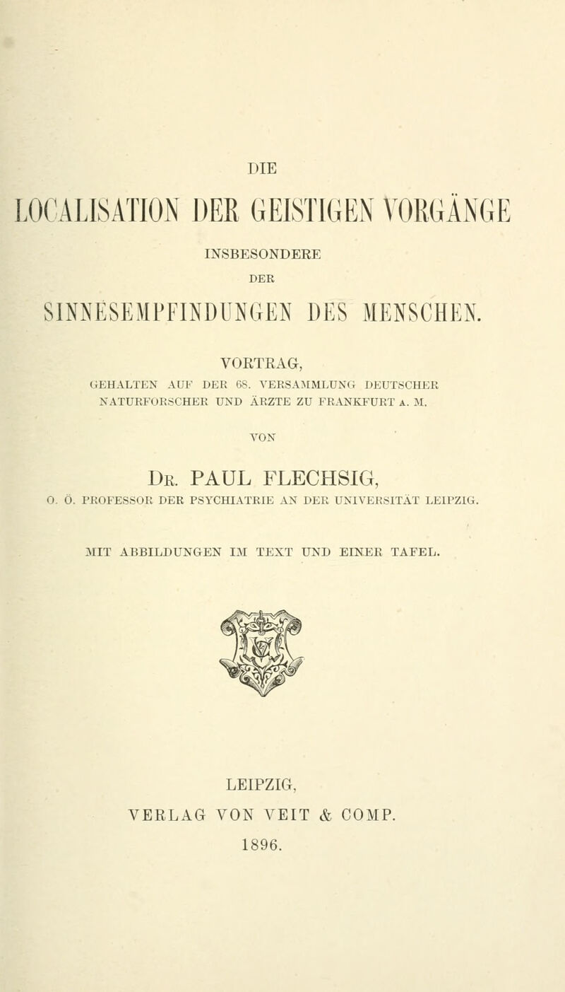 DIE LOCALISATION DER GEISTIGEN VORGÄNGE INSBESONDERE DER SINNESEMFFINDUNGEN DES MENSCHEN. VORTRAG, GEHALTEN AUF DER 68. VERSAMMLUNG DEUTSCHER NATURFORSCHER UND ÄRZTE ZU FRANKFURT a. M. VON Dr. PAUL FLECHSIG, O. Ö. PROFESSOR DER PSYCHIATRIE AN DER UNIVERSITÄT LEIPZIG. MIT ABBILDUNGEN IM TEXT UND EINER TAFEL. LEIPZIG, VERLAG VON VEIT & COMP. 1896.