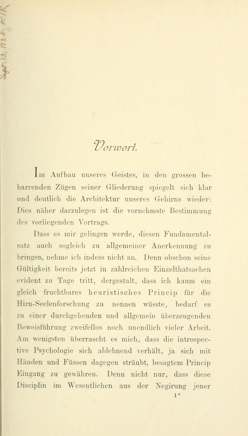 lyorivori. im Aufbau unseres Geistes, in den grossen be- harrenden Zügen seiner Gliederung spiegelt sich klar und deuthch die Architektur unseres Gehirns wieder: Dies näher darzulegen ist die vornehmste Bestimmung des vorliegenden Vortrags. Dass es mir gelingen werde, diesen Fundamental- satz aucli sogleicli zu allgemeiner Anerkennung zu bringen, nehme ich indess nicht an. Denn obschon seine Gültigkeit bereits jetzt in zahlreichen Einzelthatsachen evident zu Tage tritt, dergestalt, dass ich kaum ein gleich fruchtbares heuristisches Princip für die Hirn-Seelenforschung zu nennen wüsste, bedarf es zu einer durchgehenden und allgemein überzeugenden Beweisführung zweifellos noch unendlich vieler Arbeit. Am wenigsten überrascht es mich, dass die introspec- tive Psychologie sich ablehnend verhält, ja sich mit Händen und Füssen dagegen sträubt, besagtem Princip Eingang zu gewähren. Denn nicht nur, dass diese Disciplin im Wesentlichen aus der Xegirung jener