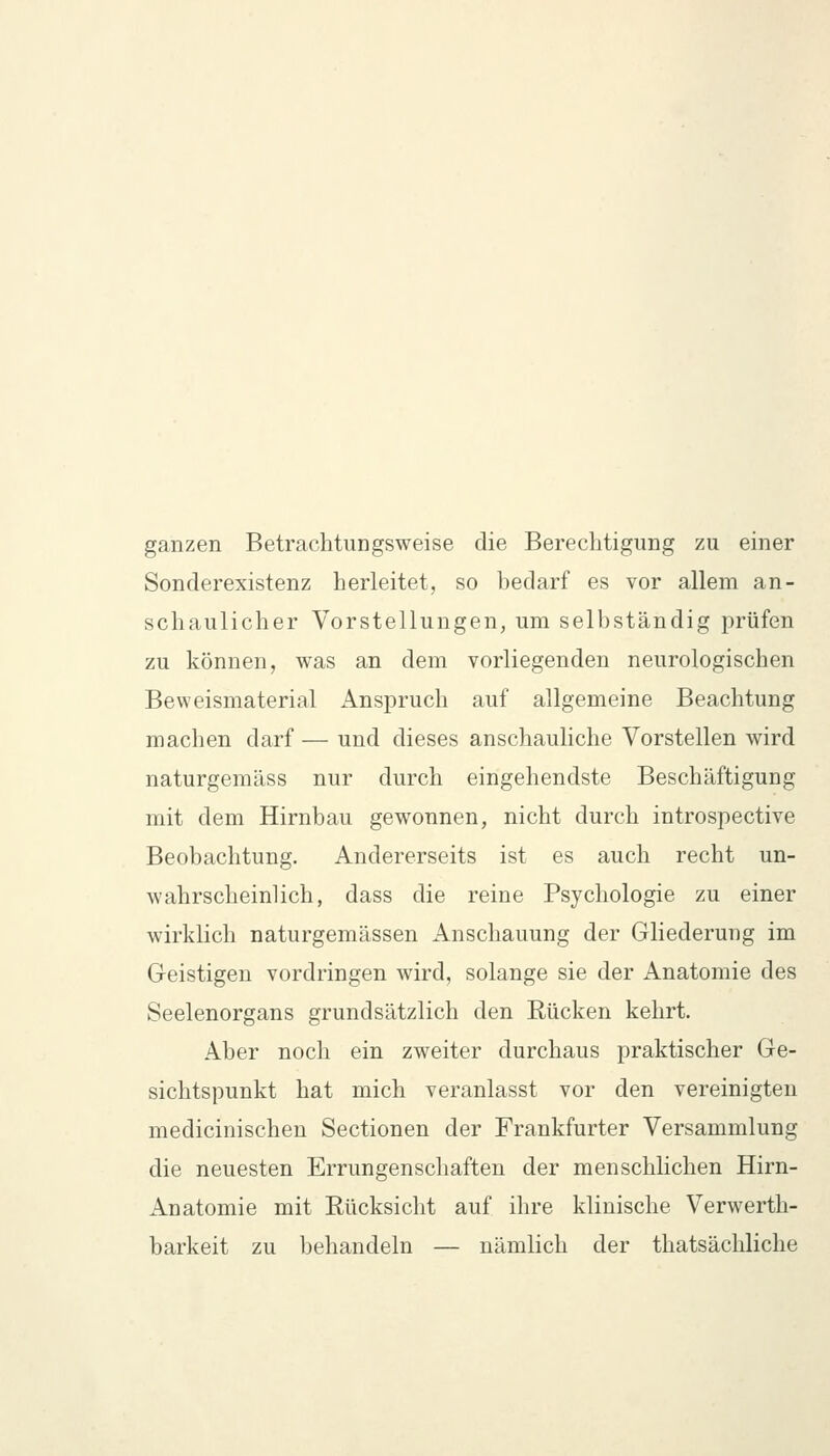 ganzen Betrachtungsweise die Berechtigung zu einer Sonderexistenz herleitet, so bedarf es vor allem an- schaulicher Vorstellungen, um selbständig prüfen zu können, was an dem vorliegenden neurologischen Beweismaterial Anspruch auf allgemeine Beachtung machen darf — und dieses anschauliche Vorstellen wird naturgemäss nur durch eingehendste Beschäftigung mit dem Hirnbau gewonnen, nicht durch introspective Beobachtung. Andererseits ist es auch recht un- wahrscheinlich, dass die reine Psychologie zu einer wirklich naturgemässen Anschauung der Gliederung im Geistigen vordringen wird, solange sie der Anatomie des Seelenorgans grundsätzlich den Rücken kehrt. Aber noch ein zweiter durchaus praktischer Ge- sichtspunkt hat mich veranlasst vor den vereinigten medicinischeu Sectionen der Frankfurter Versammlung die neuesten Errungenschaften der menschlichen Hirn- Anatomie mit Eücksicht auf ihre klinische Verwerth- barkeit zu behandeln — nämlich der thatsächliche