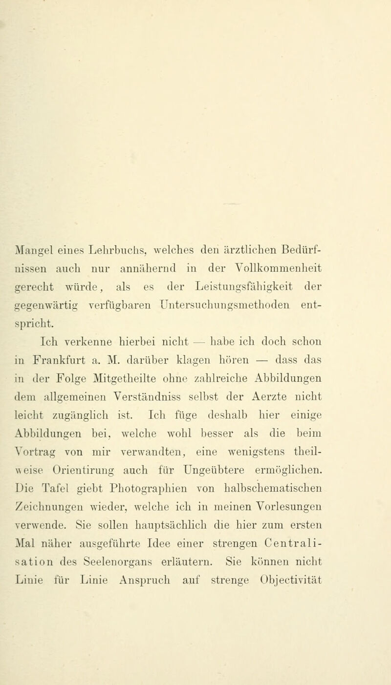 AFangel eines Lehrbuchs, welches den ärztlichen Bedürf- nissen auch nur annähernd in der Vollkommenheit gerecht würde, als es der Leistungsfähigkeit der gegenwärtig verfügbaren Untersuchungsmethoden ent- spricht. Ich verkenne hierbei nicht — habe ich doch schon in Frankfurt a. M. darüber klagen hören — dass das in der Folge Mitgetheilte ohne zahlreiche Abbildungen dem allgemeinen Verständniss selbst der Aerzte nicht leicht zugänglich ist. Ich füge deshalb hier einige Abbildungen bei, welche wohl besser als die beim Vortrag von mir verwandten, eine wenigstens theil- weise Orientirung auch für Ungeübtere ermöglichen. Die Tafel giebt Photographien von halbschematischen Zeichnungen wieder, welche ich in meinen Vorlesungen verwende. Sie sollen hauptsächlich die hier zum ersten Mal näher ausgeführte Idee einer strengen Centrali- sation des Seelenorgans erläutern. Sie können nicht Linie für Linie Anspruch auf strenge Objectivität