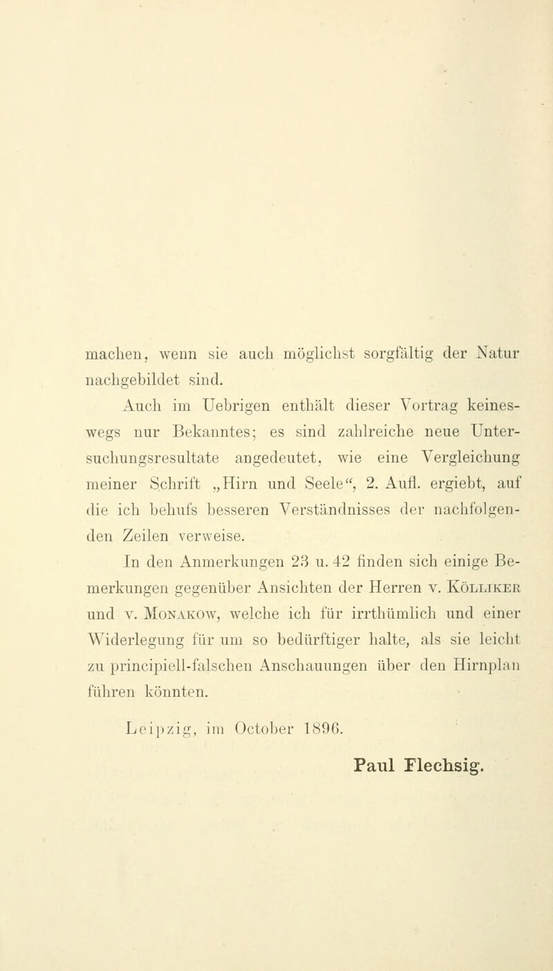 machen, wenn sie auch möglichst sorgfältig der Natur nachgebildet sind. Auch im Uebrigen enthält dieser Vortrag keines- wegs nur Bekanntes; es sind zahlreiche neue Unter- suchungsresultate angedeutet, wie eine Vergleichung meiner Schrift „Hirn und Seele, 2. Aufl. ergiebt, auf die ich behufs besseren Verständnisses der nachfolgen- den Zeilen verweise. In den Anmerkungen 23 u. 42 finden sich einige Be- merkungen gegenüber Ansichten der Herren v. Kölliker und V. Monakow, welche ich für irrthümlich und einer Widerlegung für um so bedürftiger halte, als sie leicht zu principiell-falschen Anschauungen über den Hirnplan führen könnten. Leipzig, im October 1S96. Paul Flechsig.