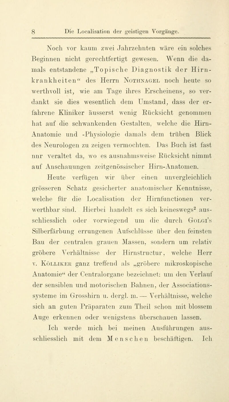 Noch vor kaum zwei Jahrzehnten wäre ein solches Beginnen nicht gerechtfertigt gewesen. Wenn die da- mals entstandene „Topische Diagnostik der Hirii- krankheiten des Herrn Nothnagel noch heute so werthvoll ist, wie am Tage ihres Erscheinens, so ver- dankt sie dies wesentlich dem Umstand, dass der er- fahrene Kliniker äusserst wenig Rücksicht genommen hat auf die schwankenden Gestalten, welclie die Hirn- Anatomie und -Physiologie damals dem trüben Blick des Neurologen zu zeigen vermochten. Das Buch ist fast nnr veraltet da, wo es ausnahmsweise Rücksicht nimmt auf Anschauungen zeitgenössischer Hirn-Anatomen. Heute verfügen wir über einen unvergleichlich grösseren Schatz gesicherter anatomischer Kenntnisse, welche für die Localisation der Hirnfunctionen ver- werthbar sind. Hierbei handelt es sich keineswegs^ aus- schliesshch oder vorwiegend um die durch Golgi's Silberfärbung errungenen Aufschlüsse über den feinsten Bau der centralen grauen Massen, sondern um relativ gröbere Verhältnisse der Hirnstructur, welclie Herr V. KöLLiKEK ganz trett'eud als „gröbere mikroskopische Anatomie der Centralorgane bezeichnet: um den Verlauf der sensiblen und motorischen Bahnen, der Associations- systeme im Grosshirn u. dergl. m. — Verhältnisse, welche sich an guten Präparaten zum Theil schon mit blossem Auge erkennen oder wenigstens überschauen lassen. Ich werde mich bei meinen Ausführungen aus- schliesslich mit dem Menschen beschäftigen. Ich