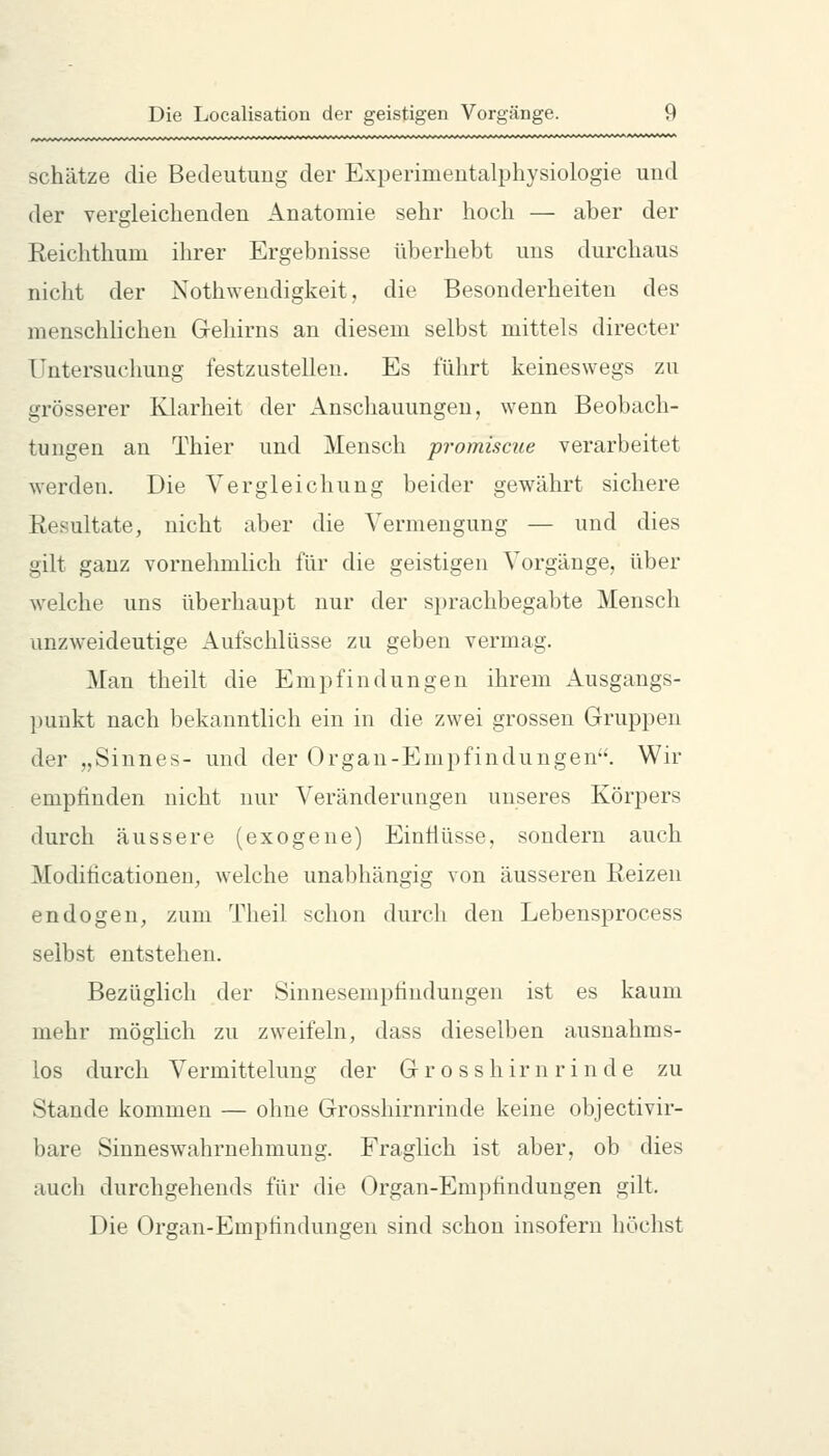 schätze die Bedeutung der Experimentalphysiologie und der vergleichenden Anatomie sehr hoch — aber der Reichthum ihrer Ergebnisse überhebt uns durchaus nicht der Nothwendigkeit, die Besonderheiten des menschlichen Gehirns an diesem selbst mittels directer Untersuchung festzustellen. Es führt keineswegs zu grösserer Klarheit der Anschauungen, wenn Beobach- tungen an Thier und Mensch promiscue verarbeitet werden. Die Vergleichung beider gewährt sichere Resultate, nicht aber die Vermengung — und dies gilt ganz vornehmlich für die geistigen Vorgänge, über welche uns überhaupt nur der sprachbegabte Mensch unzweideutige Aufschlüsse zu geben vermag. Man theilt die Empfindungen ihrem Ausgangs- ])unkt nach bekanntlich ein in die zwei grossen Gruppen der „Sinnes- und der Organ-Empfindungen. Wir empfinden nicht nur Veränderungen unseres Körpers durch äussere (exogene) Eintiüsse, sondern auch Moditicationen, welche unabhängig von äusseren Reizen endogen, zum Theil schon durch den Lebensprocess selbst entstehen. Bezüglich der Sinnesempfindungen ist es kaum mehr möglich zu zweifeln, dass dieselben ausnahms- los durch Vermittelung der Grosshirnrinde zu Stande kommen — ohne Grosshirnrinde keine objectivir- bare Sinneswahrnehmung. Fraglich ist aber, ob dies auch durchgehends für die Organ-Empfindungen gilt. Die Organ-Empfindungen sind schon insofern höchst