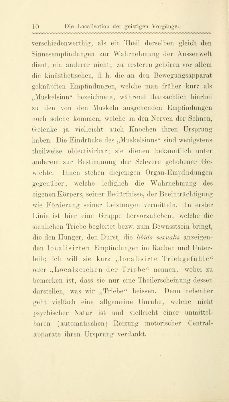 verschiedenwerthig, als ein 'J^lieil derselben gleich den Sinnesempfindungen zur Wahrnehmung der Aussenwelt dient, ein anderer nicht; zu ersteren gehören vor allem die kinästhetischen, d. h. die an den Bewegungsapparat geknüpften Empfindungen, welche man früher kurz als „Muskelsinn bezeichnete, während thatsächlich hierbei zu den von den Muskeln ausgehenden Empfindungen noch solche kommen, welche in den Nerven der Sehnen, Gelenke ja vielleicht auch Knochen ihren Ursprung haben. Die Eindrücke des „Muskelsinns sind wenigstens theilweise objectivirbar; sie dienen bekanntlich unter anderem zur Bestimmung der Schwere geliobener Ge- wichte. Ihnen stehen diejenigen Organ-Empfindungen gegenüber, welche lediglich die Wahrnehmung des eigenen Körpers, seiner Bedürfnisse, der Beeinträchtigung wie Förderung seiner Leistungen vermitteln. In erster Linie ist hier eine Grujipe hervorzuheben, welche die sinnlichen Triebe begleitet bezw. zum Bewusstsein bringt, die den Hunger, den Durst, die lihido sexualis anzeigen- den localisirten Empfindungen im Rachen und Unter- leib; ich will sie kurz „localisirte Triebgefühle oder „Localzeichen der Triebe nennen, wobei zu bemerken ist, dass sie nur eine Theilerscheinung dessen darstellen, was wir „Triebe'^ heissen. Denn nebenher geht vielfach eine allgemeine Unruhe, welche nicht psychischer Natur ist und vielleicht einer unmittel- baren (automatischen) Reizung motorischer Central- apparate ihren Urs^irung verdankt.