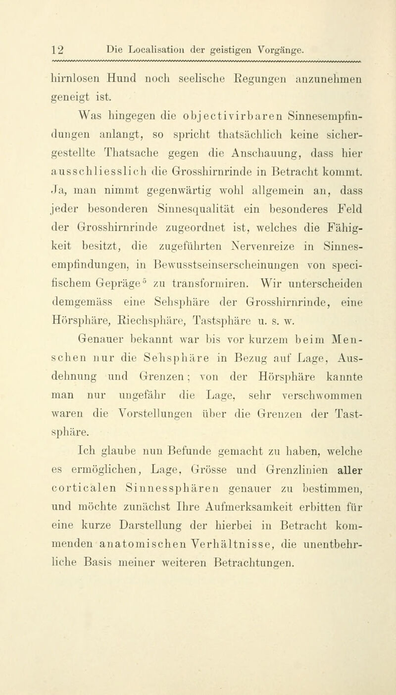 hirnlosen Hund noch seelische Regungen anzunehmen geneigt ist. Was hingegen die objectivirbaren Sinnesempfin- dungen anlangt, so spricht thatsächlich keine sicher- gestellte Thatsache gegen die Anschauung, dass hier ausschliesslich die Grosshirnrinde in Betracht kommt. Ja, man nimmt gegenwärtig wohl allgemein an, dass jeder besonderen Sinnesqualität ein besonderes Feld der Grosshirnrinde zugeordnet ist, welches die Fähig- keit besitzt, die zugeführten Nervenreize in Sinnes- emf)tindungen, in Bewusstseinserscheinungen von si)eci- fischem Gepräge^ zu transformiren. Wir unterscheiden demgemäss eine Sehsijhäre der Grosshirnrinde, eine Hörsphäre, Riechsphäre, Tastsphäre u. s. w. Genauer bekannt war bis vor kurzem beim Men- schen nur die Sehsphäre in Bezug auf Lage, Aus- dehnung und Grenzen; von der Hörsphäre kannte man nur ungefähr die Lage, sehr verschwommen waren die Vorstellungen über die Grenzen der Tast- sphäre. Ich glaube nun Befunde gemacht zu haben, welche es ermöglichen, Lage, Grösse und Grenzlinien aller corticalen Sinnessphären genauer zu bestimmen, und möchte zunächst Ihre Aufmerksamkeit erbitten für eine kurze Darstellung der hierbei in Betracht kom- menden anatomischen Verhältnisse, die unentbehr- liche Basis meiner weiteren Betrachtungen.