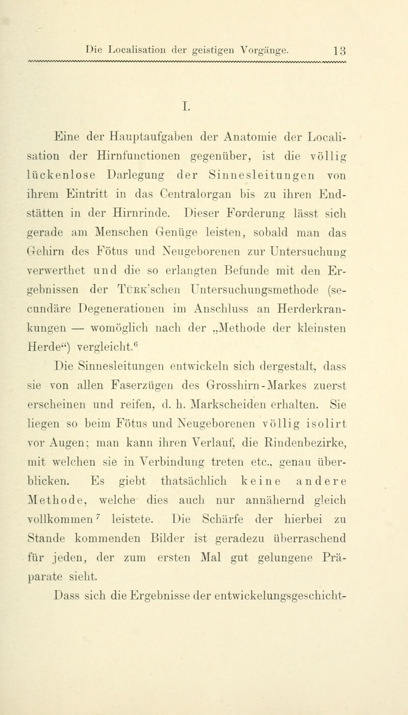 I. Eine der Hauptaufgaben der Anatomie der Locali- sation der Hirnfunctionen gegenüber, ist die völlig lückenlose Darlegung der Sinnesleitungen von ihrem Eintritt in das Centralorgan bis zu ihren End- stätten in der Hirnrinde. Dieser Forderung lässt sich gerade am Menschen Genüge leisten, sobald man das Gehirn des Fötus und Neugeborenen zur Untersuchung verwerthet und die so erlangten Befunde mit den Er- gebnissen der TtJKK'schen Untersuchungsmethode (se- cundäre Degenerationen im Anschluss an Herderkran- kungen — womöglich nach der „Methode der kleinsten Herde) vergleicht.^ Die Sinnesleitungen entwickeln sich dergestalt, dass sie von allen Faserzügen des Grosshirn - Markes zuerst erscheinen und reifen, d. h. Markscheiden erhalten. Sie liegen so beim Fötus und Neugeborenen völlig isolirt vor Augen; man kann ihren Verlauf, die Rindenbezirke, mit welchen sie in Verbindung treten etc., genau über- blicken. Es giebt thatsächlich keine andere Methode, welche dies auch nur annähernd gleich vollkommen'' leistete. Die Schärfe der hierbei zu Stande kommenden Bilder ist geradezu überraschend für jeden, der zum ersten Mal gut gelungene Prä- parate sieht. Dass sich die Ergebnisse der entwickelungsgeschicht-