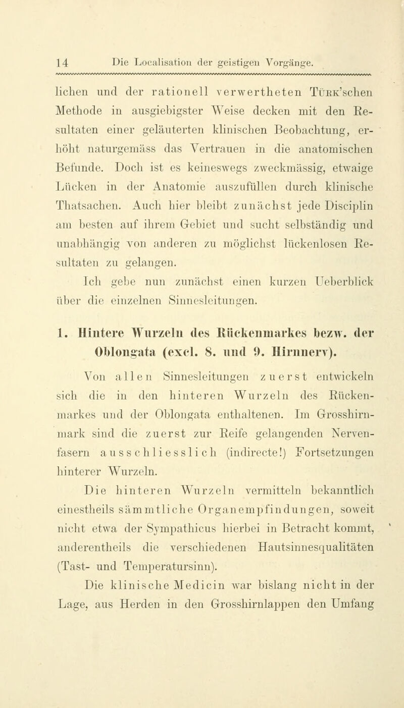 liehen und der rationell verwertheten TüEK'schen Methode in ausgiebigster Weise decken mit den Re- sultaten einer geläuterten klinischen Beobachtung, er- höht naturgemäss das Vertrauen in die anatomischen Befunde. Doch ist es keineswegs zweckmässig, etwaige Lücken in der Anatomie auszufüllen durch klinische Thatsachen. Auch hier bleibt zunächst jede Disciplin am besten auf ihrem Gebiet und sucht selbständig und unabhängig von anderen zu möglichst lückenlosen Re- sultaten zu gelangen. Ich gebe nun zunächst einen kurzen Ueberblick über die einzelnen Sinnesleitungen. 1. Hintere Wurzeln des Rückenmarkes bezw. der Oblongata (exel. 8. und 9. Hirnnery). Von allen Sinnesleitungen zuerst entwickeln sich die in den hinteren Wurzeln des Rücken- markes und der Oblongata enthaltenen. Im Grosshirn- mark sind die zuerst zur Reife gelangenden Nerven- fasern ausschliesslich (indirecte!) Fortsetzungen hinterer Wurzeln. Die hinteren Wurzeln vermitteln bekanntlich einestheils sämmtliche Organempfindungen, soweit nicht etwa der Sympathicus hierbei in Betracht kommt, anderentheils die verschiedenen Hautsinnesqualitäten (Tast- und Temperatursinn). Die klinische Medicin war bislang nicht in der Lage, aus Herden in den Grosshirnlappen den Umfang