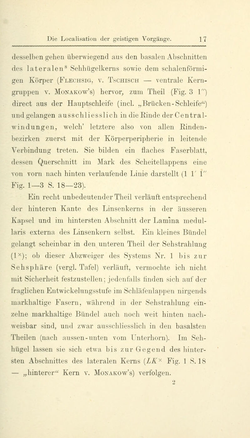 dessell)en gehen überwiegend aus den basalen Abschnitten des lateralen^ Sehhügelkerns sowie dem schalenförmi- gen Körper (Flechsig, v. T^;chisch — ventrale Kern- gruppen V. MoNAKOw's) hervor, zum Theil (Fig. 3 1) direct aus der Hauptschleife (incL „Brücken-Schleife) und gelangen ausschliesslich indießinde der Central- windungen, welch' letztere also von allen Einden- hezirken zuerst mit der Körperperipherie in leitende Verbindung treten. Sie bilden ein flaches Faserblatt, dessen Querschnitt im Mark des Scheitellappens eine von vorn nach hinten verlaufende Linie darstellt (1 1' 1 Fig. 1—3 S. 18—23). Ein recht unbedeutender Theil verläuft entsprechend der hinteren Kante des Linsenkerns in der äusseren Kapsel und im hintersten x4bschnitt der Lamina medul- laris externa des Linsenkern selbst. Ein kleines Bündel gelangt scheinbar in den unteren Theil der Sehstrahlung (1^); ob dieser Abzweiger des Systems Nr. 1 bis zur Sehsphäre (vergl. Tafel) verläuft, vermochte ich nicht mit Sicherheit festzustellen; jedenfalls linden sich auf der fraglichen Entwickelungsstufe im Schläfenlappen nirgends markhaltige Fasern, während in der Sehstrahlung ein- zelne markhaltige Bündel auch noch weit hinten nach- weisbar sind, und zwar ausschliesslich in den basalsten Theilen (nach aussen-unten vom Unterhorn). Im Seh- hügel lassen sie sich etwa bis zur Gegend des hinter- sten Abschnittes des lateralen Kems {LK'^ Fig. 1 S. 18 — „hinterer Kern v. Monakow's) verfolgen.