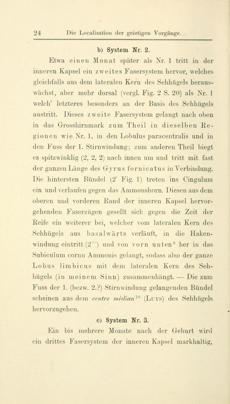 b) System Nr. 2. Etwa einen Monat später als Nr. 1 tritt in der inneren Kapsel ein zweites Fasersystem hervor, welches gleichfalls aus dem lateralen Kern des Sehhügels heraus- wächst, aher mehr dorsal (vergl. Fig. 2 S. 20) als Nr. 1 welch' letzteres besonders an der Basis des Sehhügels austritt. Dieses zweite Fasersystem gelangt nach oben in das Grosshirnmark zum Theil in dieselben Re- gionen wie Nr. 1, in den Lobulus paracentralis und in den Fuss der 1. Stirnwindung; zum anderen Theil biegt es spitzwinklig (2, 2, 2) nach innen um und tritt mit fast der ganzen Länge des Gyrus fornicatus in Verbindung. Die hintersten Bündel (2' Fig. 1) treten ins Cingulum ein und yerlaufen gegen das Ammonshorn. Diesen aus dem oberen und vorderen Rand der inneren Kapsel hervor- gehenden Faserzügen gesellt sich gegen die Zeit der Reife ein w^eiterer bei, welcher vom lateralen Kern des vSehhügels aus basalwärts verläuft, in die Haken- windung eintritt (2) und von vorn unten'-* her in das Subiculum cornu Ammonis gelaugt, sodass also der ganze Lobus limbicus mit dem lateralen Kern des Seh- hügels (in meinem Sinn) zusammenhängt. — Die zum Fuss der 1. (bezw. 2.?) Stirn windung gelangenden Bündel scheinen aus dem centre median^^^ (Lri's) des Sehhügels hervorzugehen. c) System Nr. 3. Ein bis mehrere Monate nach der Geburt wird ein drittes Fasersystem der inneren Kapsel markhaltig,