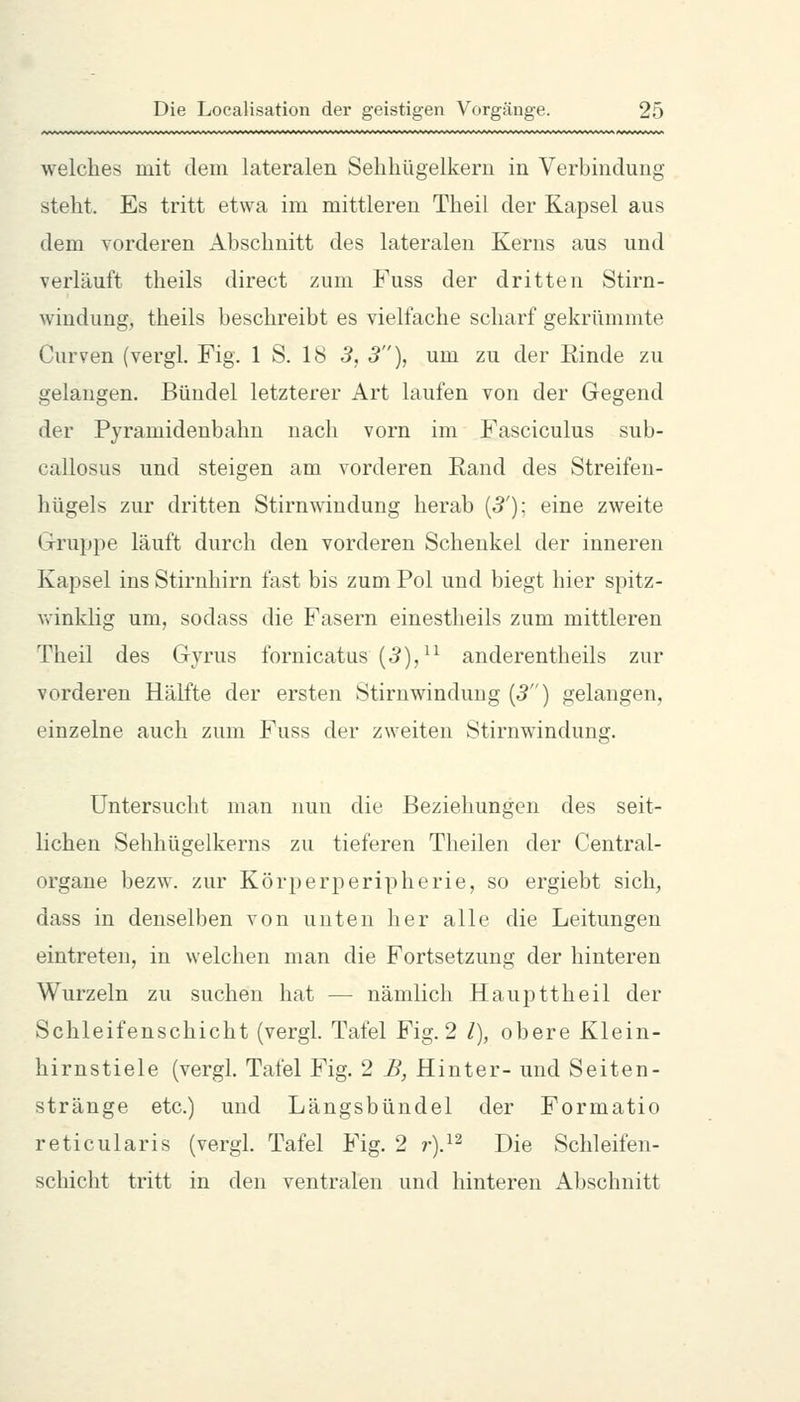 welches mit dem lateralen Sehhügelkeru in Verbindung steht. Es tritt etwa im mittleren Theil der Kapsel aus dem vorderen Abschnitt des lateralen Kerns aus und verläuft theils direct zum Fuss der dritten Stirn- windung, theils beschreibt es vielfache scharf gekrümmte Curven (vergl. Fig. 1 S. 18 5, 3), um zu der Einde zu gelangen. Bündel letzterer Art laufen von der Gegend der Pyramidenbahn nach vorn im Fasciculus sub- callosus und steigen am vorderen Rand des Streifen- hügels zur dritten Stirnwindung herab (5'); eine zweite ixruppe läuft durch den vorderen Schenkel der inneren Kapsel ins Stirnhirn fast bis zum Pol und biegt hier spitz- vvinklig um, sodass die Fasern einestheils zum mittleren Theil des Gyrus fornicatus (5),^^ anderentheils zur vorderen Hälfte der ersten Stirnwindung (5) gelangen, einzelne auch zum Fuss der zweiten Stirnwindung. Untersucht man nun die Beziehungen des seit- lichen Sehhügelkerns zu tieferen Theilen der Central- organe bezw. zur Körperperipherie, so ergiebt sich, dass in denselben von unten her alle die Leitungen eintreten, in welchen man die Fortsetzung der hinteren Wurzeln zu suchen hat — nämlich Haupttheil der Schleifenschicht (vergl. Tafel Fig. 2 /), obere Klein- hirnstiele (vergl. Tafel Fig. 2 B, Hinter- und Seiten- stränge etc.) und Längsbündel der Formatio reticularis (vergl. Tafel Fig. 2 r).^^ Die Schleifen- schicht tritt in den ventralen und hinteren Abschnitt