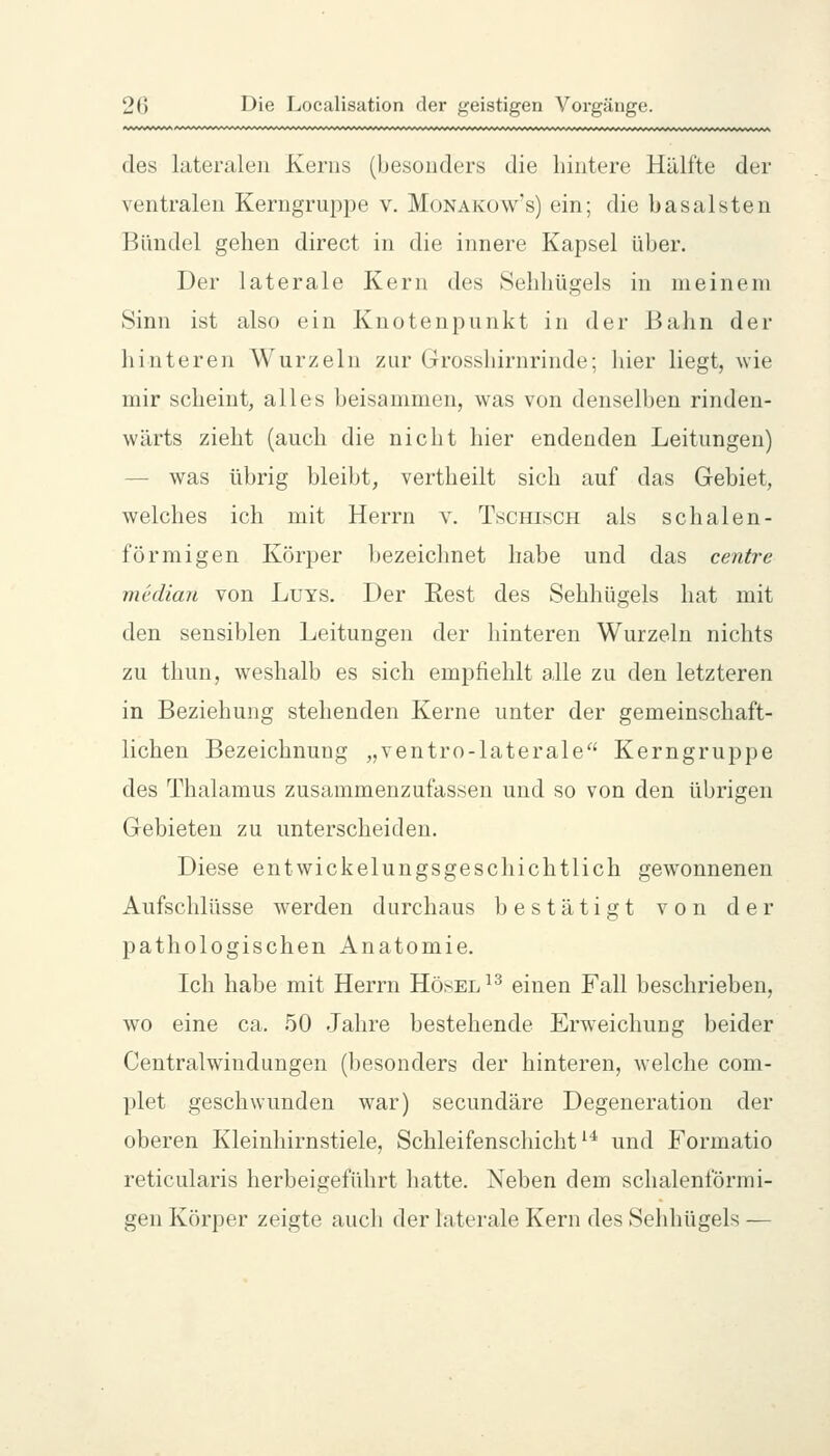 des lateralen Kerns (besonders die hintere Hälfte der ventralen Kerngruppe v. Monakow's) ein; die basalsten Bündel gehen direct in die innere Kapsel über. Der laterale Kern des Sehhügels in meinem Sinn ist also ein Knotenpunkt in der Bahn der hinteren Wurzeln zur Grosshirnrinde; hier liegt, wie mir scheint, alles beisammen, was von denselben rinden- wärts zieht (auch die nicht hier endenden Leitungen) — was übrig bleibt, vertheilt sich auf das Gebiet, welches ich mit Herrn v. Tschisch als schalen- förmigen Körper bezeichnet habe und das centre median von LuYS. Der Eest des Sehhügels hat mit den sensiblen Leitungen der hinteren Wurzeln nichts zu thun, weshalb es sich empfiehlt alle zu den letzteren in Beziehung stehenden Kerne unter der gemeinschaft- lichen Bezeichnung „ventro-laterale Kerngruppe des Thalamus zusammenzufassen und so von den übrigen Gebieten zu unterscheiden. Diese entwickelungsgeschichtlich gewonnenen Aufschlüsse werden durchaus bestätigt von der pathologischen Anatomie. Ich habe mit Herrn Hösel^^ einen Fall beschrieben, wo eine ca. 50 Jahre bestehende Erweichung beider Centralwindungen (besonders der hinteren, welche com- plet geschwunden war) secundäre Degeneration der oberen Kleinhirnstiele, Schleifenschicht ^'^ und Formatio reticularis herbeigeführt hatte. Neben dem schalenförmi- gen Körper zeigte auch der laterale Kern des Sehhügels —