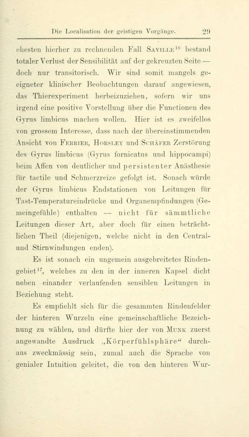 ehesten hierher zu rechnenden B'all Sayille^ bestand totaler Verlust der Sensibilität auf der gekreuzten Seite — doch nur transitorisch. Wir sind somit mangels ge- eigneter klinischer Beobachtungen darauf angewiesen, das Thierexperiment herbeizuziehen, sofern wir uns irgend eine positive Vorstellung über die Functionen des Gyrus limbicus macheu wollen. Hier ist es zweifellos von grossem Interesse, dass nach der übereinstimmenden Ansicht von Feeeier, Hoesley und Schäeee Zerstörung des Gyrus limbicus (Gyrus fornicatus und hippocampi) beim Affen von deutlicher und persistenter Anästhesie für tactile und Schmerzreize gefolgt ist. Sonach würde der Gyrus limbicus Endstationen von Leitungen für Tast-Temperatureindrücke und Organempfindungen (Ge- meingefühle) enthalten — nicht für sämmtliche Leitungen dieser Art, aber doch für einen beträcht- lichen Theil (diejenigen, welche nicht in den Central- und Stirnwindungen enden). Es ist sonach ein ungemein ausgebreitetes Rinden- gebiet ^, welches zu den in der inneren Kapsel dicht neben einander verlaufenden sensiblen Leitungen in Beziehung steht. Es empfiehlt sich für die gesammten Rindenfelder der hinteren Wurzeln eine gemeinschaftliche Bezeich- nung zu wählen, und dürfte hier der von Munk zuerst angewandte Ausdruck .,Körperfühlsphäre durch- aus zweckmässig sein, zumal auch die Sprache von genialer Intuition geleitet, die von den hinteren Wur-