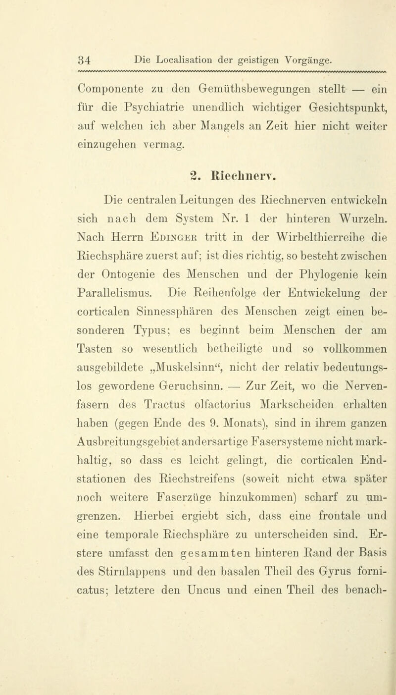 Componente zu den Gemüthsbewegungen stellt — ein für die Psychiatrie unendlich wichtiger Gesichtspunkt, auf welchen ich aber Mangels an Zeit hier nicht weiter einzugehen vermag. 3. liiecbiierv. Die centralen Leitungen des Riechnerven entwickeln sich nach dem System Nr. 1 der hinteren Wurzeln. Nach Herrn Edinger tritt in der Wirbelthierreihe die Riechsphäre zuerst auf; ist dies richtig, so besteht zwischen der Ontogenie des Menschen und der Phylogenie kein Parallelismus. Die Reihenfolge der Entwickelung der corticalen Sinnessphären des Menschen zeigt einen be- sonderen Typus; es beginnt beim Menschen der am Tasten so wesentlich betheiligte und so vollkommen ausgebildete „Muskelsinn, nicht der relativ bedeutungs- los gewordene Geruchsinn. — Zur Zeit, wo die Nerven- fasern des Tractus olfactorius Markscheiden erhalten haben (gegen Ende des 9. Monats), sind in ihrem ganzen Ausbreitungsgebiet andersartige Fasersysteme nicht mark- haltig, so dass es leicht gelingt, die corticalen End- stationen des Riechstreifens (soweit nicht etwa später noch weitere Faserzüge hinzukommen) scharf zu um- grenzen. Hierbei ergiebt sich, dass eine frontale und eine temporale Riechsphäre zu unterscheiden sind. Er- stere umfasst den gesammten hinteren Rand der Basis des Stirnlappens und den basalen Theil des Gyrus forni- catus; letztere den Uncus und einen Theil des benach-