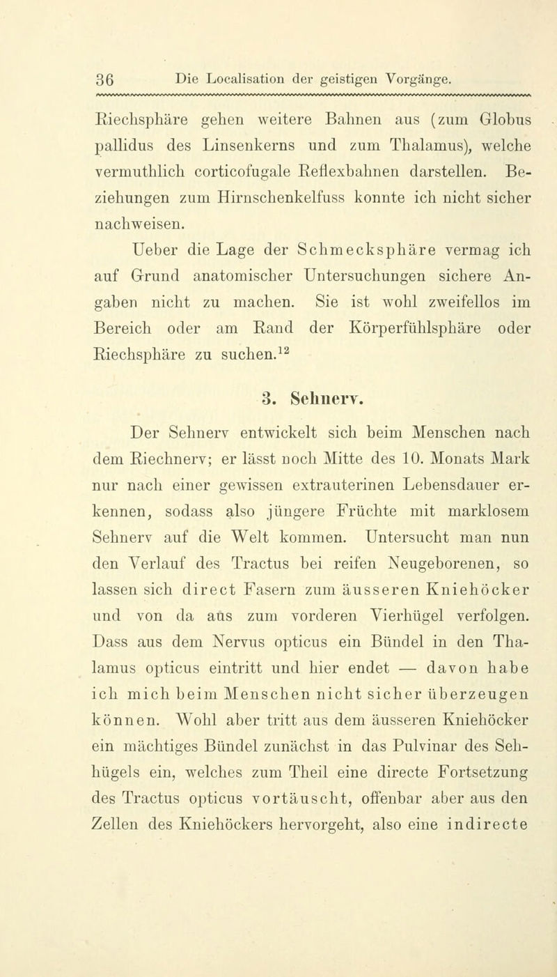 Rieclisphäre gehen weitere Bahnen aus (zum Globus pallidus des Linsenkerns und zum Thalamus), welche vermuthlich corticofugale Reflexbahnen darstellen. Be- ziehungen zum Hirnschenkelfuss konnte ich nicht sicher nachweisen. Ueber die Lage der Schmecksphäre vermag ich auf Grund anatomischer Untersuchungen sichere An- gaben nicht zu machen. Sie ist wohl zweifellos im Bereich oder am Rand der Körperfühlsphäre oder Riechsphäre zu suchen.^^ 3. Sehnerv. Der Sehnerv entwickelt sich beim Menschen nach dem Riechnerv; er lässt noch Mitte des 10. Monats Mark nur nach einer gewissen extrauterinen Lebensdauer er- kennen, sodass also jüngere Früchte mit marklosem Sehnerv auf die Welt kommen. Untersucht man nun den Verlauf des Tractus bei reifen Neugeborenen, so lassen sich direct Fasern zum äusseren Kniehöcker und von da aus zum vorderen Vierhügel verfolgen. Dass aus dem Nervus opticus ein Bündel in den Tha- lamus opticus eintritt und hier endet — davon habe ich mich beim Menschen nicht sicher überzeugen können. Wohl aber tritt aus dem äusseren Kniehöcker ein mächtiges Bündel zunächst in das Pulvinar des Seh- hügels ein, welches zum Theil eine directe Fortsetzung des Tractus opticus vortäuscht, offenbar aber aus den Zellen des Kniehöckers hervorgeht, also eine in directe