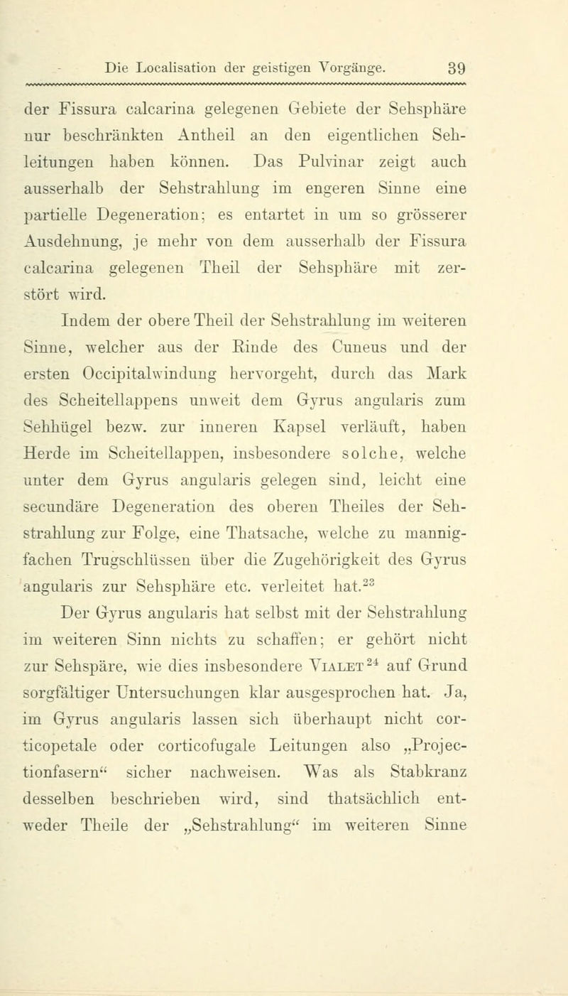 der Fissura calcarina gelegenen Gebiete der Sehsphäre nur beschränkten Antheil an den eigentlichen Seh- leitungen haben können. Das Pulvinar zeigt auch ausserhalb der Sehstrahlung im engeren Sinne eine partielle Degeneration; es entartet in um so grösserer Ausdehnung, je mehr von dem ausserhalb der Fissura calcarina gelegenen Theil der Sehsphäre mit zer- stört wird. Indem der obere Theil der Sehstrahlung im weiteren Sinne, welcher aus der Kinde des Cuneus und der ersten Occipitalwindung hervorgeht, durch das Mark des Scheitellappens unweit dem Gyrus angularis zum Sehhügel bezw. zur inneren Kapsel verläuft, haben Herde im Scheitellappen, insbesondere solche, welche unter dem Gyrus angularis gelegen sind, leicht eine secundäre Degeneration des oberen Theiles der Seh- strahlung zur Folge, eine Thatsache, welche zu mannig- fachen Trugschlüssen über die Zugehörigkeit des Gyrus angularis zur Sehsphäre etc. verleitet hat.^ Der Gyrus angularis hat selbst mit der Sehstrahlung im weiteren Sinn nichts zu schaffen; er gehört nicht zur Sehspäre, wie dies insbesondere Vialet^'* auf Grund sorgfältiger Untersuchungen klar ausgesprochen hat. Ja, im Gyrus angularis lassen sich überhaupt nicht cor- ticopetale oder corticofugale Leitungen also „Projec- tionfasern' sicher nachweisen. Was als Stabkranz desselben beschrieben wird, sind thatsächlich ent- weder Theile der ,^Sehstrahlung im weiteren Sinne