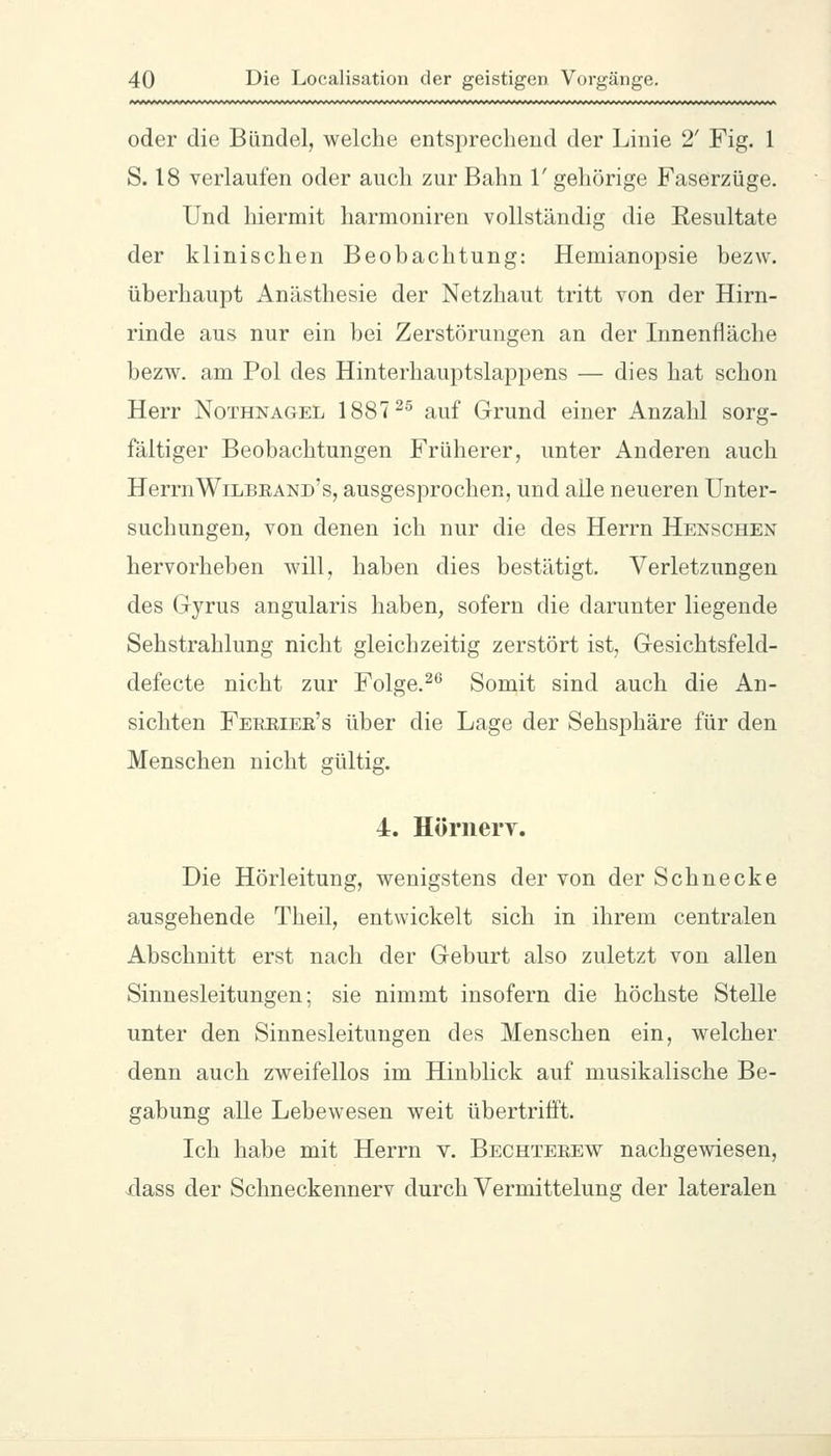 oder die Bündel, welche entsprechend der Linie 2' Fig. 1 S. 18 verlaufen oder auch zur Bahn 1' gehörige Faserzüge. Und hiermit harmoniren vollständig die Resultate der klinischen Beobachtung: Hemianopsie bezw. überhaupt xA.nästhesie der Netzhaut tritt von der Hirn- rinde aus nur ein bei Zerstörungen an der Innenfläche bezw. am Pol des Hinterhauptslappens — dies hat schon Herr Nothnagel 1887^^ auf Grund einer Anzahl sorg- fältiger Beobachtungen Früherer, unter Anderen auch HerrnWilbrand's, ausgesprochen, und alle neueren Unter- suchungen, von denen ich nur die des Herrn Henschen hervorheben will, haben dies bestätigt. Verletzungen des Gyrus angularis haben, sofern die darunter liegende Sehstrahlung nicht gleichzeitig zerstört ist, Gesichtsfeld- defecte nicht zur Folge.^* Somit sind auch die An- sichten Fekriee's über die Lage der Sehsphäre für den Menschen nicht gültig. 4. Hörnery. Die Hörleitung, wenigstens der von der Schnecke ausgehende Theil, entwickelt sich in ihrem centralen Abschnitt erst nach der Geburt also zuletzt von allen Sinnesleitungen; sie nimmt insofern die höchste Stelle unter den Sinnesleitungen des Menschen ein, welcher denn auch zweifellos im Hinblick auf musikalische Be- gabung alle Lebewesen weit übertrifft. Ich habe mit Herrn v. Bechterew nachgewiesen, dass der Schneckennerv durch Vermittelung der lateralen