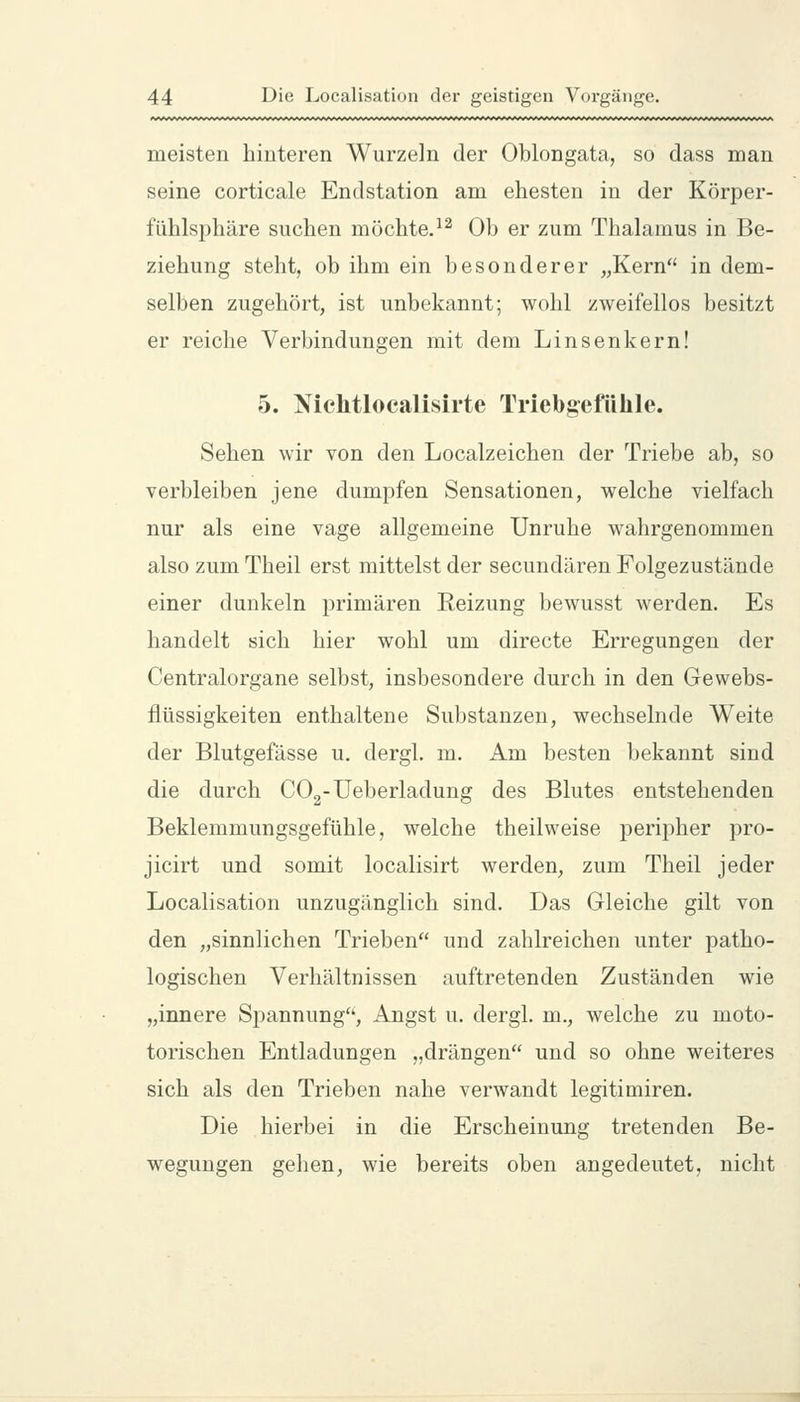 meisten hinteren Wurzein der Oblongata, so dass man seine corticale Endstation am ehesten in der Körper- fühlsphäre suchen möchte.^^ Ob er zum Thalamus in Be- ziehung steht, ob ihm ein besonderer „Kern in dem- selben zugehört, ist unbekannt; wohl zweifellos besitzt er reiche Verbindungen mit dem Linsenkern! 5. Nichtlocalisirte Triebgefühle. Sehen wir von den Localzeichen der Triebe ab, so verbleiben jene dumpfen Sensationen, welche vielfach nur als eine vage allgemeine Unruhe wahrgenommen also zum Theil erst mittelst der secundären Folgezustände einer dunkeln primären Reizung bewusst werden. Es handelt sich hier wohl um directe Erregungen der Centralorgane selbst, insbesondere durch in den Gewebs- flüssigkeiten enthaltene Substanzen, wechselnde Weite der Blutgefässe u. dergl. m. Am besten bekannt sind die durch COg-Ueberladung des Blutes entstehenden Beklemmungsgefühle, welche theilweise peripher pro- jicirt und somit localisirt werden, zum Theil jeder Localisation unzugänglich sind. Das Gleiche gilt von den „sinnlichen Trieben und zahlreichen unter patho- logischen Verhältnissen auftretenden Zuständen wie „innere Spannung, Angst u. dergl. m., welche zu moto- torischen Entladungen „drängen und so ohne weiteres sich als den Trieben nahe verwandt legitimiren. Die hierbei in die Erscheinung tretenden Be- wegungen gelien, wie bereits oben angedeutet, nicht