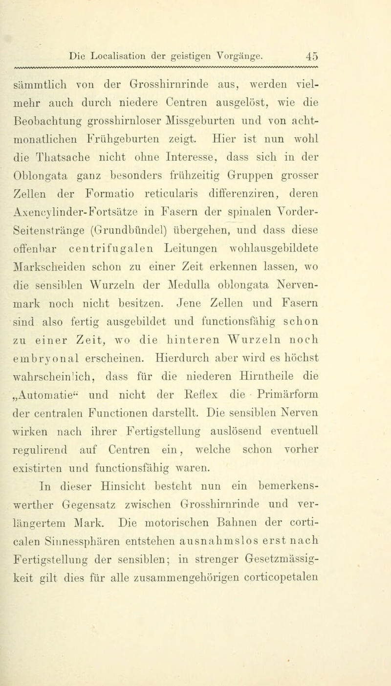 sämmtlich von der Grosshiriirinde aus, werden viel- mehr auch durch niedere Centren ausgelöst, wie die Beobachtung grosshirnloser Missgeburten und von acht- monatlichen Frühgeburten zeigt. Hier ist nun wohl die Thatsache nicht ohne Interesse, dass sich in der Oblongata ganz besonders frühzeitig Gruppen grosser Zellen der Formatio reticularis differenziren, deren Axenc.} linder-Fortsätze in Fasern der spinalen Vorder- Seitensfränge (Grundbündel) übergehen, und dass diese offenbar centrifugalen Leitungen wohlausgebildete Markscheiden schon zu einer Zeit erkennen lassen, wo die sensiblen Wurzeln der Medulla oblongata Nerven- mark noch nicht besitzen. Jene Zellen und Fasern sind also fertig ausgebildet und functionsfähig schon zu einer Zeit, wo die hinteren Wurzeln noch embryonal erscheinen. Hierdurch aber wird es höchst wahrscheinlich, dass für die niederen Hirntheile die „Automatie'- und nicht der Reflex die Primärform der centralen Functionen darstellt. Die sensiblen Nerven wirken nach ihrer Fertigstellung auslösend eventuell regulireud auf Centren ein, w^elche schon vorher existirten und functionsfähig waren. In dieser Hinsicht besteht nun ein bemerkens- werther Gegensatz zwischen Grosshirnrinde und ver- längertem Mark. Die motorischen Bahnen der corti- calen Sinnessphären entstehen ausnahmslos erst nach Fertigstellung der sensiblen; in strenger Gesetzmässig- keit gilt dies für alle zusammengehörigen corticopetalen