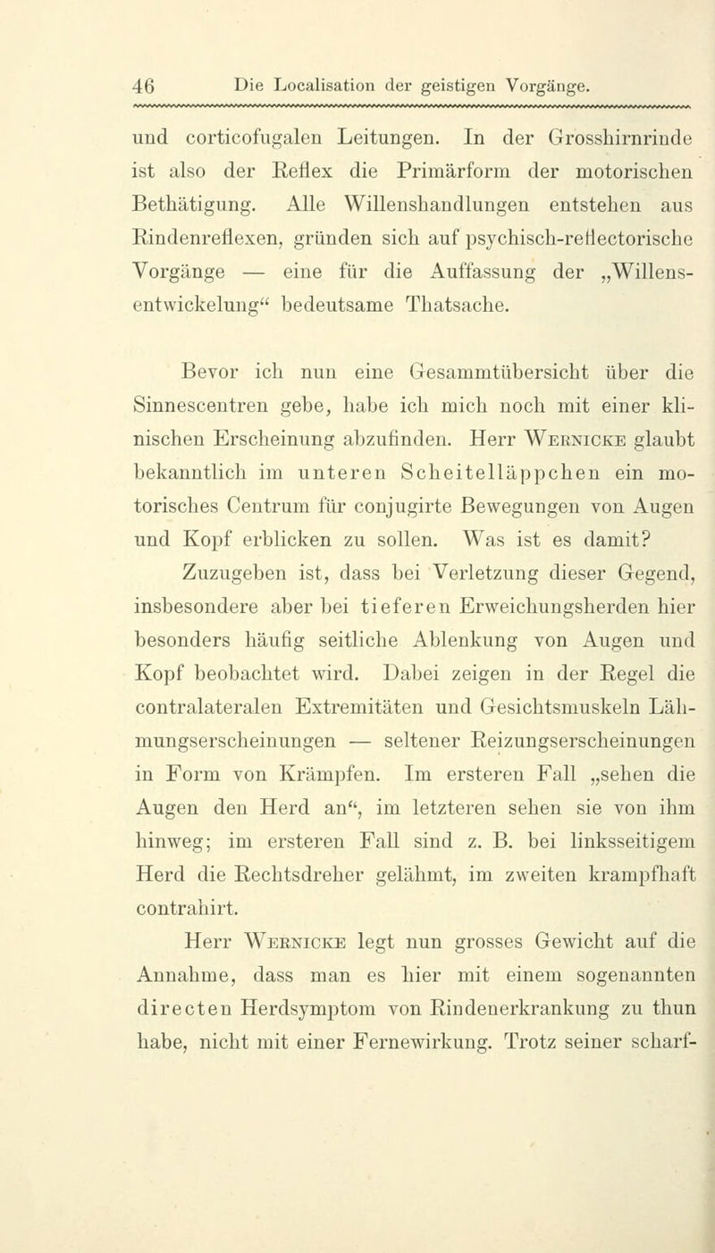 und corticofugalen Leitungen. In der Grosshirnrinde ist also der Reflex die Primärforra der motorischen Bethätigung. Alle Willenshandlungen entstehen aus Rindenreflexen, gründen sich auf psychisch-retiectorische Vorgänge — eine für die Auffassung der „Willens- entwickelung bedeutsame Thatsache. Bevor ich nun eine Gesammtübersicht über die Sinnescentren gebe, habe ich mich noch mit einer kli- nischen Erscheinung abzufinden. Herr Wernicke glaubt bekanntlich im unteren Scheitelläppchen ein mo- torisches Centrum für conjugirte Bewegungen von Augen und Kopf erblicken zu sollen. Was ist es damit? Zuzugeben ist, dass bei Verletzung dieser Gegend, insbesondere aber bei tieferen Erweichungsherden hier besonders häufig seitliche Ablenkung von Augen und Kopf beobachtet wird. Dabei zeigen in der Regel die contralateralen Extremitäten und Gesichtsmuskeln Läh- mungserscheinungen — seltener Reizungserscheinungen in Form von Krämpfen. Im ersteren Fall „sehen die Augen den Herd an, im letzteren sehen sie von ihm hinweg; im ersteren Fall sind z. B. bei linksseitigem Herd die Rechtsdreher gelähmt, im zweiten krampfhaft contrahirt. Herr Wernicke legt nun grosses Gewicht auf die Annahme, dass man es hier mit einem sogenannten directen Herdsymptom von Rindenerkrankung zu thun habe, nicht mit einer Fernewirkung. Trotz seiner scharf-