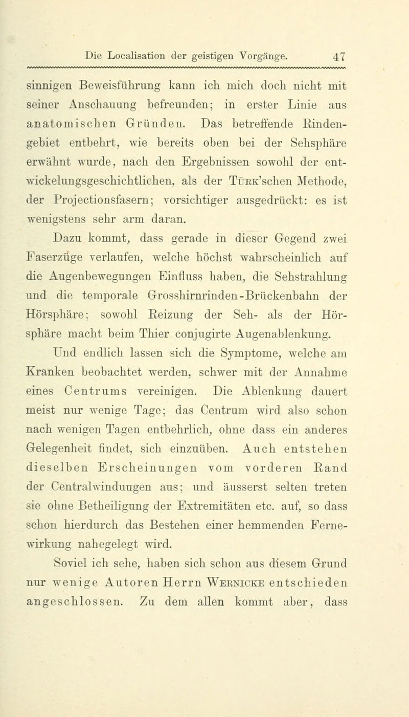 sinnigen Beweisführung kann ich mich doch nicht mit seiner Anschauung befreunden; in erster Linie aus anatomischen Gründen. Das betreffende Rinden- gebiet entbehrt, wie bereits oben bei der Sehsphäre erwähnt wurde, nach den Ergebnissen sowohl der ent- wickekmgsgeschichtlichen, als der TüEK'schen Methode, der Projectionsfasern; vorsichtiger ausgedrückt: es ist wenigstens sehr arm daran. Dazu kommt, dass gerade in dieser Gegend zwei Faserzüge verlaufen, welche höchst wahrscheinlich auf die Augenbewegungen Einfluss haben, die Sehstrahlung und die temporale Grosshirnrinden-Brückenbahn der Hörsphäre: sowohl Reizung der Seh- als der Hör- sphäre macht beim Thier conjugirte Augenablenkung. Und endlich lassen sich die Symptome, welche am Kranken beobachtet w'erden, schwer mit der Annahme eines Cent rums vereinigen. Die Ablenkung dauert meist nur wenige Tage; das Centrum wird also schon nach wenigen Tagen entbehrlich, ohne dass ein anderes Gelegenheit findet, sich einzuüben. Auch entstehen dieselben Erscheinungen vom vorderen Rand der Central Windungen aus; und äusserst selten treten sie ohne Betheiligung der Extremitäten etc. auf, so dass schon hierdurch das Bestehen einer hemmenden Ferne- wirkung nahegelegt wird. Soviel ich sehe, haben sich schon aus diesem Grund nur wenige Autoren Herrn Weenicke entschieden angeschlossen. Zu dem allen kommt aber, dass