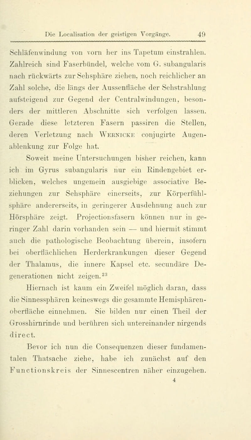 Schläfenwindung von vorn her ins Tapetmn einstrahlen. Zahlreich sind Faserhündel, welche vom G. subangularis nach rückwärts zur Sehsphäre ziehen, noch reichlicher an Zahl solche, die längs der Aussenfläche der Sehstrahlung aufsteigend zur Gegend der Central Windungen, beson- ders der mittleren Abschnitte sich verfolgen lassen. Gerade diese letzteren Fasern passiren die Stellen, deren Verletzung nach Wernicke conjugirte Augen- ablenkung zur Folge hat. Soweit meine Untersuchungen bisher reichen, kann ich im Gyrus subangularis nur ein Eindengebiet er- blicken, welches ungemein ausgiebige associative Be- ziehungen zur Sehsphäre einerseits, zur Körperfühl- sphäre andererseits, in geringerer Ausdehnung auch zur Hörsphäre zeigt. Projectionsfasern können nur in ge- ringer Zahl darin vorhanden sein — und hiermit stimmt auch die pathologische Beobachtung überein, insofern bei oberHächlichen Herderkrankungen dieser Gegend der Thalamus, die innere Kapsel etc. secundäre De- generationen nicht zeigen. ^'^ Hiernach ist kaum ein Zweifel möglich daran, dass die Sinnessphären keineswegs die gesammte Hemisphären- oberfiäche einnehmen. Sie bilden nur einen Theil der Grosshirnrinde und berühren sich untereinander nirgends direct. Bevor ich nun die Consequenzen dieser fundamen- talen Thatsache ziehe, habe ich zunächst auf den Functionskreis der Sinnescentren näher einzugehen. 4