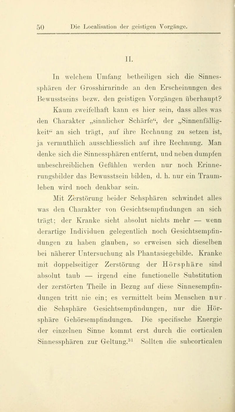 IL In welchem Umfang betlieiligen sich die Sinnes- sphären der Grosshirnrinde an den Erscheinungen des Bewusstseins bezw. den geistigen Vorgängen überhaupt? Kaum zweifelhaft kann es hier sein, dass alles was den Charakter „sinnlicher Schärfe, der „Sinnenfällig- keit'' an sich trägt, auf ihre Rechnung zu setzen ist, ja vermuthlich ausschliesslich auf ihre Rechnung. Man denke sich die Sinnessphären entfernt, und neben dumpfen unbeschreiblichen Gefühlen werden nur noch Erinne- rungsbilder das Bewusstsein bilden, d. h. nur ein Traum- leben wird noch denkbar sein. Mit Zerstörung beider Sehsphären schwindet alles was den Charakter von Gesichtsempfindungen an sich trägt; der Kranke sieht absolut nichts mehr — Avenn derartige Individuen gelegentlich noch Gesichtsempfin- dungen zu haben glauben, so erweisen sich dieselben bei näherer Untersuchung als Phantasiegebilde. Kranke mit doppelseitiger Zerstörung der Hörsphäre sind absolut taub — irgend eine functionelle Substitution der zerstörten Theile in Bezug auf diese Sinnesempfin- dungen tritt nie ein; es vermittelt beim Menschen nur die Sehsphäre Gesichtsempfindungen, nur die Hör- sphäre Gehörsempfindungen, Die specifische Energie der einzelnen Sinne kommt erst durch die corticalen Sinnessphären zur Geltung.^^ Sollten die subcorticalen