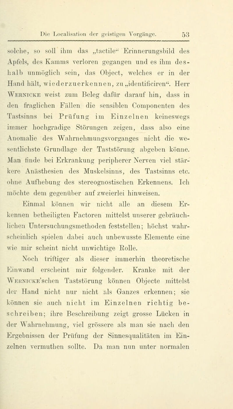 solche, so soll ihm das „tactile'* Erinnerungsbild des Apfels, des Kamms verloren gegangen und es ihm des- hall) unmöglich sein, das Object, welches er in der Hand hält, wiederzuerkennen, zu „identificiren. Herr Wernicke weist zum Beleg dafür darauf hin, dass in den fraglichen Fällen die sensiblen Componenten des Tastsinns bei Prüfung im Einzelnen keineswegs immer hochgradige Störungen zeigen, dass also eine Anomalie des Wahrnehmungsvorganges nicht die we- sentlichste Grundlage der Taststörung abgeben könne. Man finde bei Erkrankung peripherer Nerven viel stär- kere Anästhesien des Muskelsinns, des Tastsinns etc. ohne Aufhebung des stereognostischen Erkennens. Ich möchte dem gegenüber auf zweierlei hinweisen. Einmal können wir nicht alle an diesem Er- kennen betheiligten Factoren mittelst unserer gebräuch- lichen Untersuchungsmethoden feststellen; höchst wahr- scheinlich spielen dabei auch unbewusste Elemente eine wie mir scheint nicht unwichtige Rolle. Noch triftiger als dieser immerhin theoretische Einwand erscheint mir folgender. Kranke mit der WERNiCKE'schen Taststörung können Objecte mittelst der Hand nicht nur nicht als Ganzes erkennen; sie können sie auch nicht im Einzelnen richtig be- schreiben; ihre Beschreibung zeigt grosse Lücken in der Wahrnehmung, viel grössere als man sie nach den Ergebnissen der Prüfung der Sinnesqualitäten im Ein- zelnen vermuthen sollte. Da man nun unter normalen