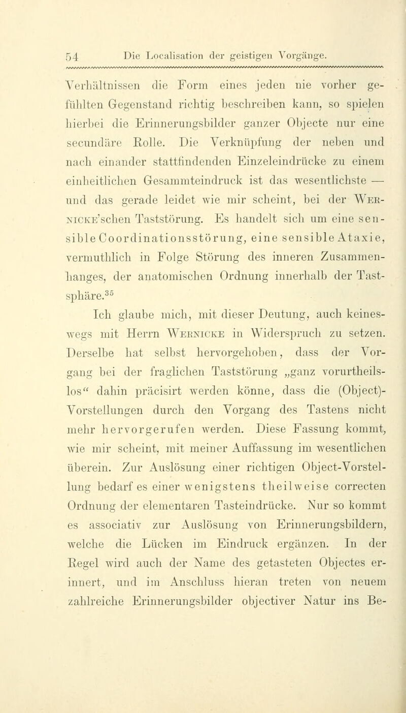Verhältnissen die Form eines jeden nie vorher ge- fühlten Gegenstand richtig beschreiben kann, so spielen liier])ei die Erinnerungsbilder ganzer Objecte nur eine secundäre Rolle. Die Verknüpfung der neben und nach einander stattfindenden Einzeleindrücke zu einem einheitlichen Gesammteindruck ist das wesentlichste — und das gerade leidet wie mir scheint, bei der Wer- NiCKE'schen Taststörung. Es handelt sich um eine sen- sible Coordinationsstörung, eine sensible Ataxie, vermuthlich in Folge Störung des inneren Zusammen- hanges, der anatomischen Ordnung innerhalb der Tast- sphäre.^° Ich glaube mich, mit dieser Deutung, auch keines- wegs mit Herrn Weenicke in Widersi)rucli zu setzen. Derselbe hat selbst hervorgehoben, dass der Vor- gang bei der fraglichen Taststörung „ganz vorurtheils- los dahin präcisirt werden könne, dass die (Object)- Vorstellungen durch den Vorgang des Tastens nicht mehr hervorgerufen werden. Diese Fassung kommt, wie mir scheint, mit meiner Auffassung im wesentlichen überein. Zur Auslösung einer richtigen Object-Vorstel- lung bedarf es einer wenigstens tli eil weise correcten Ordnung der elementaren Tasteindrücke. Nur so kommt es associativ zur Auslösung von Erinnerungsbildern, welche die Lücken im Eindruck ergänzen. In der Regel wird auch der Name des getasteten Objectes er- innert, und im Anschluss hieran treten von neuem zahlreiche Erinnerungsbilder objectiver Natur ins Be-
