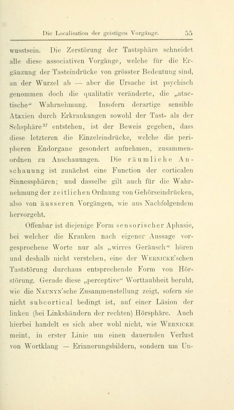 wusstseiu. Die Zerstörung der Tastsphäre schneidet alle diese associativen Vorgänge, welche für die Er- gänzung der Tasteindrücke von grösster Bedeutung sind, an der Wurzel ab — aber die Ursache ist psychiscli genommen doch die qualitativ veränderte, die „atac- tische*' Wahrnehmung. Insofern derartige sensible Ataxien durch Erkrankungen sowohl der Tast- als der Sehsphäre ^^ entstehen, ist der Beweis gegeben, dass diese letzteren die Einzeleindrücke, welche die peri- pheren Endorgane gesondert aufnehmen, zusammen- ordnen zu Anschauungen. Die räumliche An- schauung ist zunächst eine Function der corticalen Sinnessphären; und dasselbe gilt auch für die Wahr- nehmung der zeitlichen Ordnung von Geliörseindrücken, also von äusseren Vorgängen, wie aus Nachfolgendem hervorgeht. Offenbar ist diejenige Form sensorischer Aphasie, bei welcher die Kranken nach eigener Aussage vor- gesprochene Worte nur als „mrres Geräusch hören und deshalb nicht verstehen, eine der WERNiCKE'schen Taststörung durchaus entsprechende Form von Hör- störung. Gerade diese „perceptive Worttaubheit beruht, wie die NAüNYN'sche Zusammenstellung zeigt, sofern sie nicht subcortical bedingt ist, auf einer Läsion der linken (bei Linkshändern der rechten) Hörsphäre. x4.uch hierbei handelt es sich aber wohl nicht, wie Weknicke meint, in erster Linie um einen dauernden Verlust von Wortklang — Erinnerungsbildern, sondern um Un-