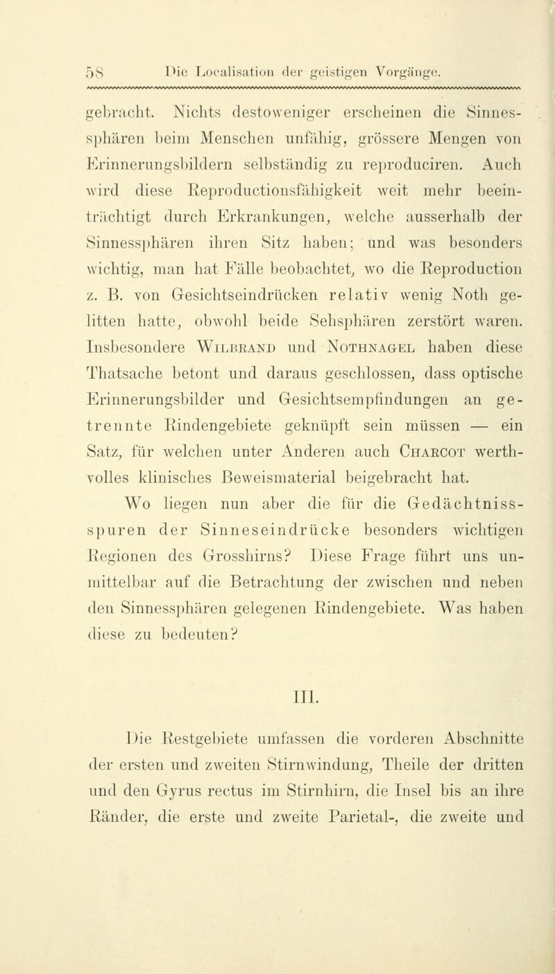 gebracht. Nichts destoweniger erscheinen die Sinnes- sphären heim Menschen unfähig, grössere Mengen von Krinnerungsbildern selbständig zu rei)roduciren. Auch wird diese Reproductionsfähigkeit weit mehr beein- trächtigt durch Erkrankungen, welche ausserhalb der Sinness])hären ihren Sitz haben; und was besonders wichtig, man hat Fälle beobachtet, wo die Reproduction z. B. von Gesichtseindrücken relativ wenig Noth ge- litten hatte, obwohl beide Sehsphären zerstört waren. Insbesondere Wilbrand und Nothnagel haben diese Thatsache betont und daraus geschlossen, dass optische Erinnerungsbilder und Gesichtsempfindungen an ge- trennte Rindengebiete geknüpft sein müssen — ein Satz, für welchen unter Anderen auch Chaecot werth- volles klinisches ßeweismaterial beigebracht hat. Wo liegen nun aber die für die Gedächtniss- spuren der Sinneseindrücke besonders wichtigen Regionen des Grosshirns? Diese Frage führt uns un- mittelbar auf die Betrachtung der zwischen und neben den Sinnessphären gelegenen Rindengebiete. Was haben diese zu bedeuten? III. Die Restgebiete umfassen die vorderen Abschnitte der ersten und zweiten Stirnwindung, Theile der dritten und den Gyrus rectus im Stirnhirn, die Insel bis an ihre Ränder, die erste und zweite Parietal-, die zweite und