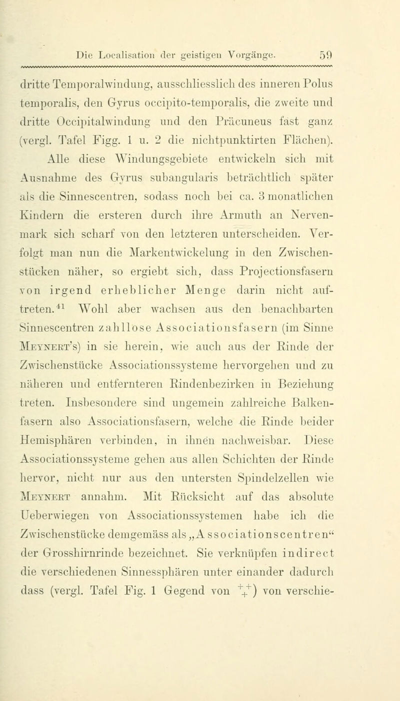 dritte Temporalwindung, ausschliesslich des inneren Polus temporalis, den Gyrus occipito-temporalis, die zweite und dritte Occipitalwindung und den Präcuneus fast ganz (vergl. Tafel Figg. 1 u. 2 die nichtpunktirten Flächen). Alle diese Windungsgebiete entwickeln sich mit Ausnahme des Gyrus subangularis beträchtlich später als die Sinnescentren, sodass noch bei ca. 3 monatlichen Kindern die ersteren durch ihre Armuth an Nerven- mark sich scharf von den letzteren unterscheiden. Ver- folgt man nun die Markentwickelung in den Zwischen- stücken näher, so ergiebt sich, dass Projectionsfasern von irgend erheblicher Menge darin nicht auf- treten.^^ Wohl aber wachsen aus den benachbarten Sinnescentren zahllose Associationsfasern (im Sinne Meynert's) in sie herein, wie auch aus der Rinde der Zwischenstücke Associationssysteme hervorgehen und zu näheren und entfernteren Rindenbezirken in Beziehung treten. Insbesondere sind ungemein zahlreiche Balken- fasern also Associationsfasern, welche die Rinde beider Hemisphären verbinden, in ihnen nachweisbar. Diese Associationssysteme gehen aus allen Schichten der Rinde hervor, nicht nur aus den untersten Spindelzellen wie Meyneet annahm. Mit Rücksicht auf das absolute Ueberwiegen von Associationssystemen habe ich die Zwischenstücke demgemäss als„Associationscentren der Grosshirnrinde bezeichnet. Sie verknüpfen indirect die verschiedenen Sinnessphären unter einander dadurch dass (vergL Tafel Fig. 1 Gegend von '^+) von verschie-