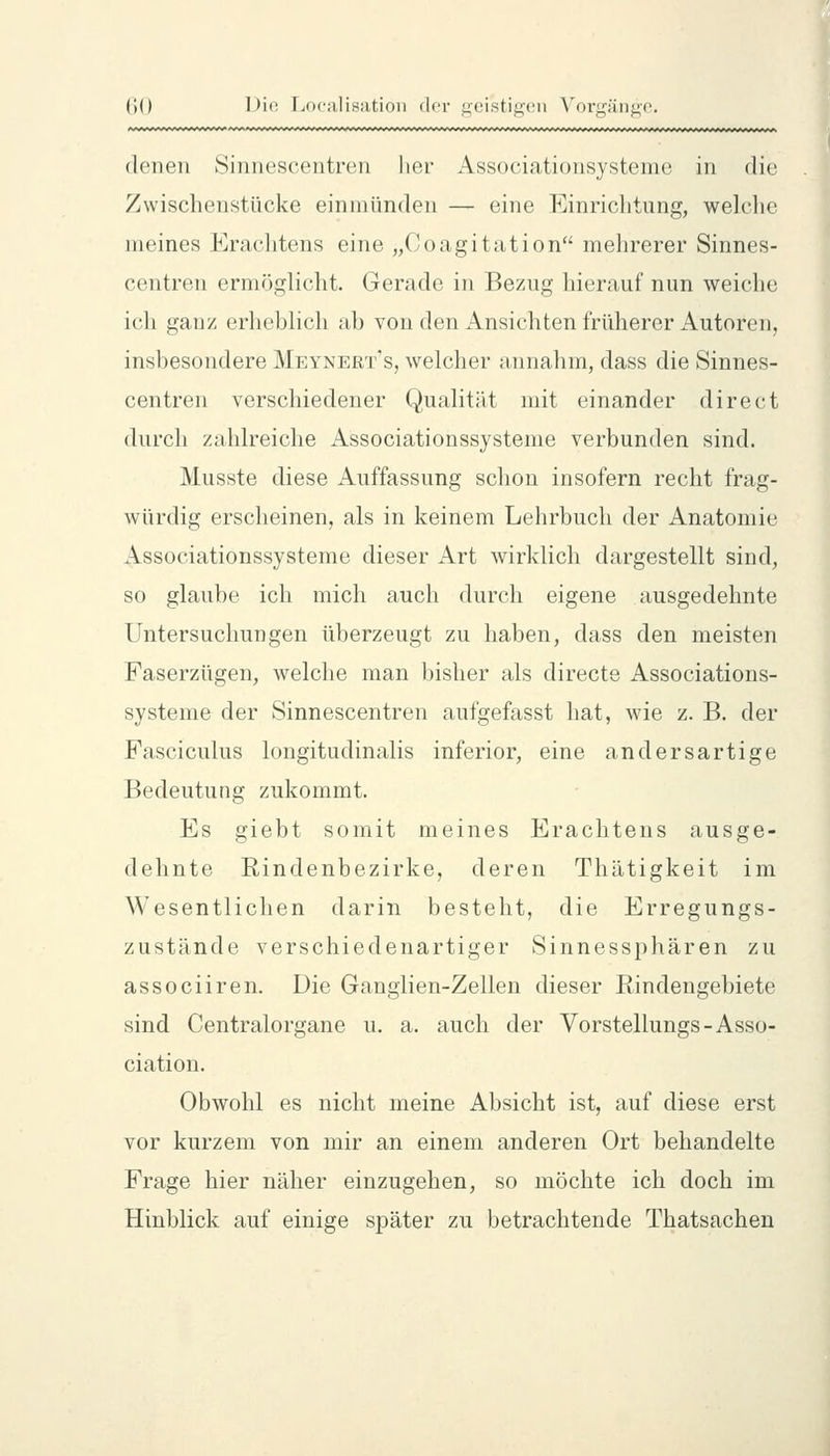 denen >Sinn(!seentren her Associatioiisystenic in die Zwischenstücke einmünden — eine Einrichtung, welclie meines Eraclitens eine „Ooagitation mehrerer Sinnes- centren ermöglicht. Gerade in Bezug hierauf nun weiche ich ganz erheblich ab von den Ansichten früherer Autoren, insbesondere Meynert's, welcher annahm, dass die Sinnes- centren verschiedener Qualität mit einander direct durch zahlreiche Associationssysteme verbunden sind. Musste diese Auffassung schon insofern recht frag- würdig erscheinen, als in keinem Lehrbuch der Anatomie Associationssysteme dieser Art wirklich dargestellt sind, so glaube ich mich auch durch eigene ausgedehnte Untersuchungen überzeugt zu haben, dass den meisten Faserzügen, welche man bisher als directe Associations- systeme der Sinnescentren aufgefasst hat, wie z. B. der Fasciculus longitudinalis inferior, eine andersartige Bedeutung zukommt. Es giebt somit meines Erachtens ausge- dehnte Rindenbezirke, deren Thätigkeit im Wesentlichen darin besteht, die Erregungs- zustände verschiedenartiger Sinnessphären zu associiren. Die Ganglien-Zellen dieser Rindengebiete sind Centralorgane u. a. auch der Vorstellungs-Asso- ciation. Obwohl es nicht meine Absicht ist, auf diese erst vor kurzem von mir an einem anderen Ort behandelte Frage hier näher einzugehen, so möchte ich doch im Hinblick auf einige später zu betrachtende Thatsachen