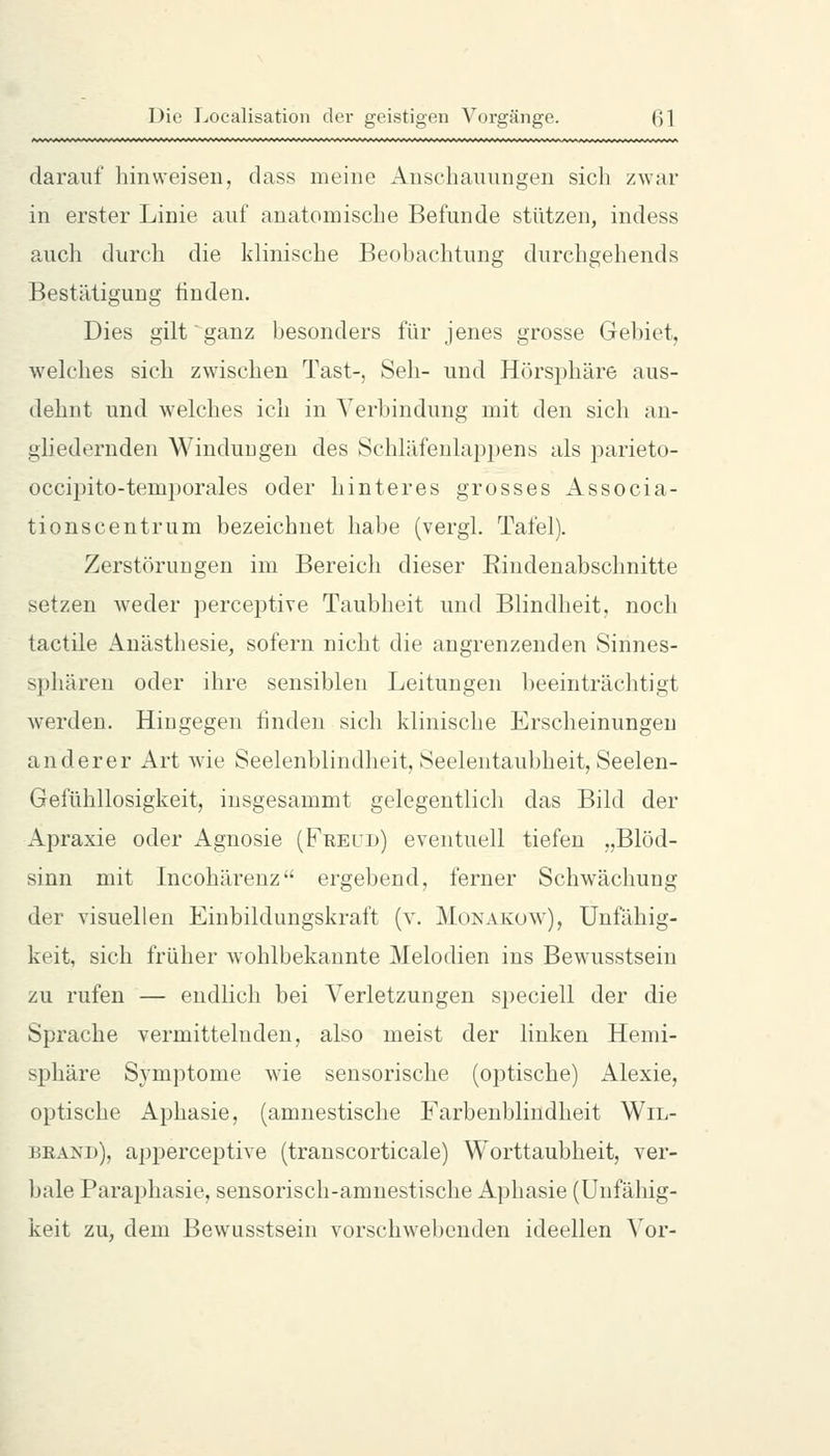 darauf hinweisen, dass meine Anschauungen sich zwar in erster Linie auf anatomische Befunde stützen, indess aucli durch die klinische Beohachtung durchgehends Bestätigung ünden. Dies gilt'ganz besonders für jenes grosse Gebiet, welches sich zwischen Tast-, Seh- und Hörsphäre aus- dehnt und welches ich in Verbindung mit den sich an- gliedernden Windungen des Schläfenlappens als parieto- occipito-temporales oder hinteres grosses iVssocia- tionscentrum bezeichnet habe (vergl. Tafel). Zerstörungen im Bereich dieser Eindenabschnitte setzen weder perceptive Taubheit und Blindheit, noch tactile Anästhesie, sofern nicht die angrenzenden Sinnes- sphären oder ihre sensiblen Leitungen beeinträchtigt Averden. Hingegen linden sich klinische Erscheinungen anderer Art wde Seelenblindheit, Seelentaubheit, Seelen- Gefühllosigkeit, insgesammt gelegentlich das Bild der Apraxie oder Agnosie (Freud) eventuell tiefen „Blöd- sinn mit Incohärenz ergebend, ferner Schwächung der yisuellen Einbildungskraft (v. Monakow), Unfähig- keit, sich früher wohlbekannte Melodien ins Bewusstsein zu rufen — endlich bei Verletzungen speciell der die Sprache vermittelnden, also meist der linken Hemi- sphäre Symptome wie sensorische (optische) Alexie, optische Aphasie, (amnestische Farbenblindheit Wil- beand), apperceptive (transcorticale) Worttaubheit, ver- bale Paraphasie, sensorisch-amnestische Aphasie (Unfähig- keit zu, dem Bewusstsein vorschwebenden ideellen Vor-