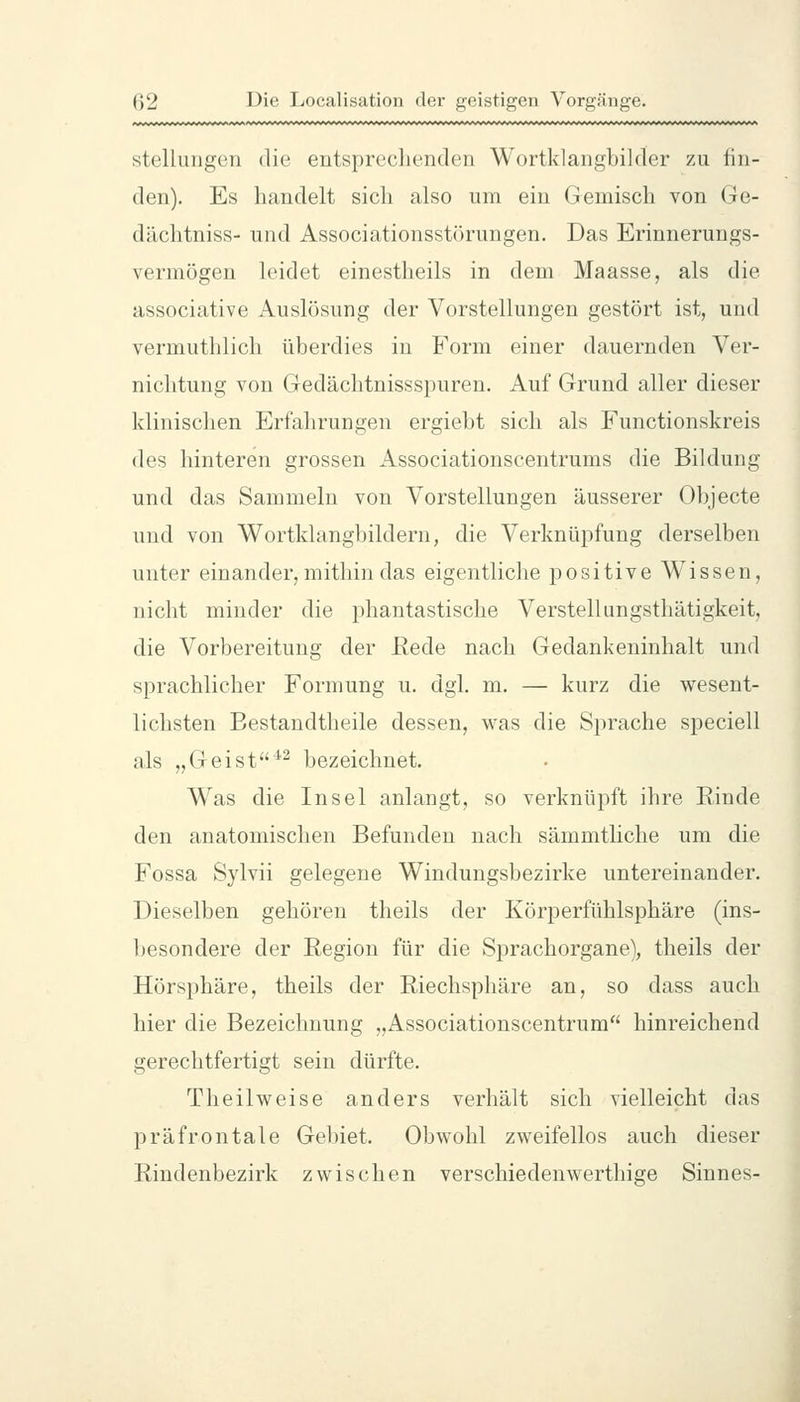 Stellungen die entsprechenden Wortklangbilder zu fin- den). Es handelt sich also um ein Gemisch von Ge- dächtniss- und Associationsstörungen. Das Erinnerungs- vermögen leidet einestheils in dem Maasse, als die associative Auslösung der Vorstellungen gestört ist, und vermuthlich überdies in Form einer dauernden Ver- nichtung von Gedächtnissspuren. Auf Grund aller dieser klinischen Erfahrungen ergiebt sich als Functionskreis des hinteren grossen Associationscentrums die Bildung und das Sammeln von Vorstellungen äusserer Objecte und von Wortklangbildern, die Verknüpfung derselben unter einander, mithin das eigentliche positive Wissen, nicht minder die phantastische Verstellungsthätigkeit, die Vorbereitung der ßede nach Gedankeninhalt und sprachlicher Formung u. dgl. m. — kurz die wesent- lichsten Bestandtheile dessen, was die Sprache speciell als „Geist^^ bezeichnet. Was die Insel anlangt, so verknüpft ihre Rinde den anatomischen Befunden nach sämmtliche um die Fossa Sylvii gelegene Windungsbezirke untereinander. Dieselben gehören theils der Körperfühlsphäre (ins- l)esondere der Region für die Sprachorgane), theils der Hörsphäre, theils der Riechsphäre an, so dass auch hier die Bezeichnung „Associationscentrum hinreichend gerechtfertigt sein dürfte. Theilweise anders verhält sich vielleicht das präfrontale Gebiet. Obwohl zweifellos auch dieser Rindenbezirk zwischen verschiedenwerthisre Sinnes-