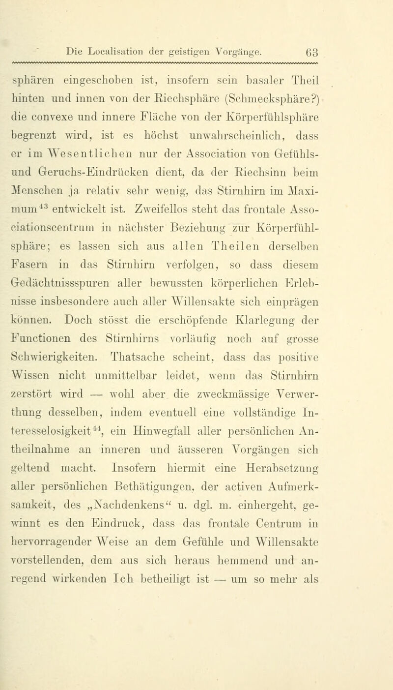 Sphären eingeschoben ist, insofern sein basaler Theil hinten und innen von der Riechsphäre (Sclmiecksphäre?) die convexe und innere Fläche von der Ivörperfühlsphäre begrenzt wird, ist es höchst unwahrscheinlich, dass er im AVesentlichen nur der Association von Gefühls- und Geruchs-Eiudrücken dient, da der Riechsinn beim Menschen ja relativ sehr wenig, das Stirnhirn im Maxi- mum ^-^ entwickelt ist. Zweifellos steht das frontale Asso- ciationscentrum in nächster Beziehung zur Körperfühl- sphäre; es lassen sich aus allen Theilen derselben Fasern in das Stiruhirn verfolgen, so dass diesem Gedächtnissspuren aller bewussten körperlichen Erleb- nisse insbesondere auch aller Willensakte sich einprägen können. Doch stösst die erschöpfende Klarlegung der Functionen des Stirnhirns vorläufig noch auf grosse Schwierigkeiten. Thatsache scheint, dass das positive Wissen nicht unmittelbar leidet, wenn das Stirnhirn zerstört wird — wohl aber die zweckmässige Verwer- thung desselben, indem eventuell eine vollständige In- teresselosigkeit**, ein HinAvegfall aller persönlichen An- theilnahme an inneren und äusseren Vorgängen sich geltend macht. Insofern hiermit eine Herabsetzung aller persönlichen Bethätigungen, der activen Aufmerk- samkeit, des „Nachdenkens u. dgl. m. einhergeht, ge- winnt es den Eindruck, dass das frontale Centrum in hervorragender Weise an dem Gefühle und Willensakte vorstellenden, dem aus sich heraus hemmend und an- regend wirkenden Ich betheiligt ist — um so mehr als