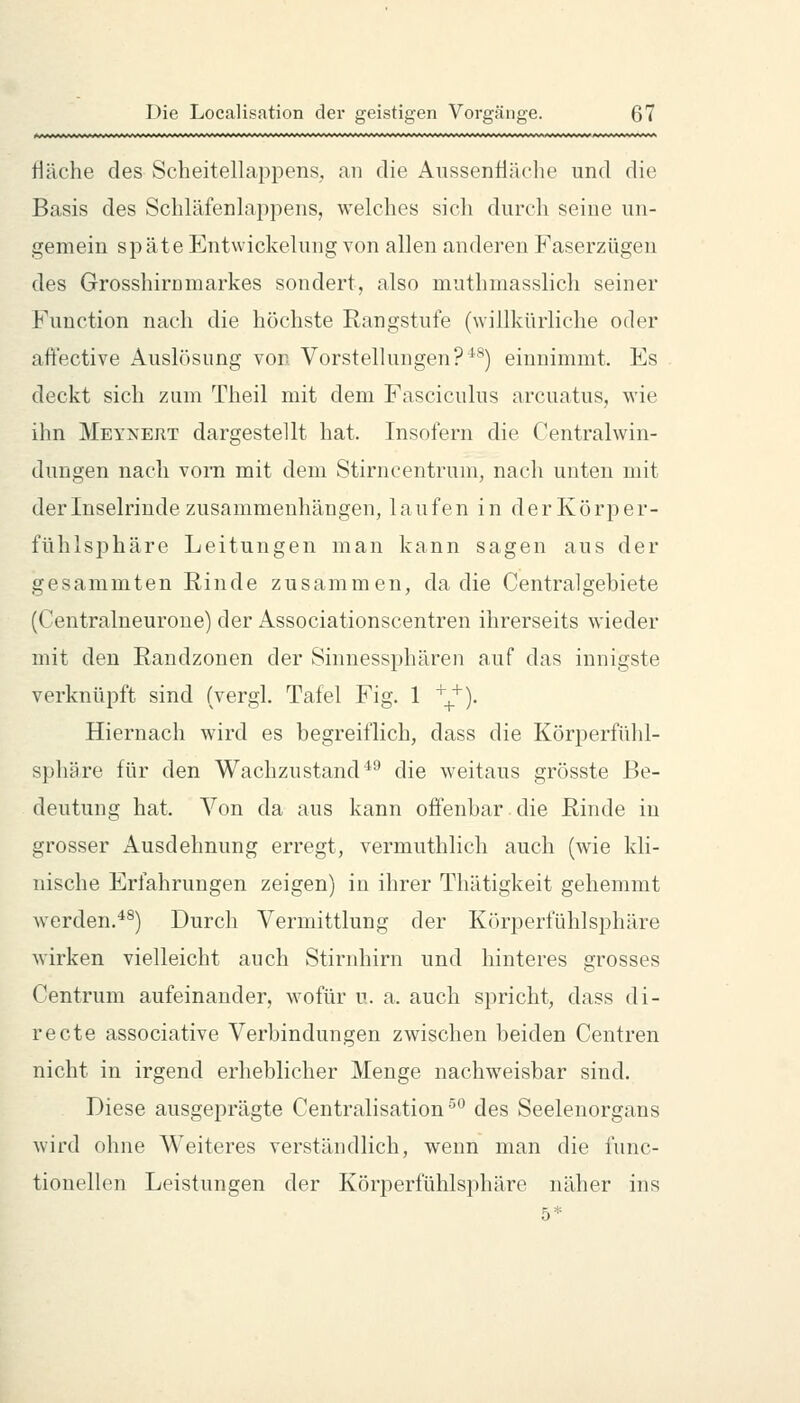 Hache des Scheitellaj^pens, an die Aussenüäche und die Basis des Schläfenlappens, welches sicli durch seine un- gemein sp äte Entwickelung von allen anderen Faserzügen des Grosshirnmarkes sondert, also muthmasslich seiner Function nach die höchste Rangstufe (willkürliche oder aft'ective Auslösung von Vorstellungen?^^) einnimmt. Es deckt sich zum Theil mit dem Fasciculus arcuatus, wie ihn Meynert dargestellt hat. Insofern die Centralwin- dungen nach vorn mit dem Stirncentrum, nach unten mit der Inselrinde zusammenhängen, laufen in der Körper- fühlsphäre Leitungen man kann sagen aus der gesammten Rinde zusammen, da die Centralgebiete (Centralneurone) der Associationscentren ihrerseits wieder mit den Randzonen der Sinnessphären auf das innigste verknüpft sind (vergl. Tafel Fig. 1 ^_^). Hiernach wird es begreiflich, dass die Körperfühl- sphäre für den Wachzustand^^ die weitaus grösste Be- deutung hat. Von da aus kann offenbar die Rinde in grosser Ausdehnung erregt, vermuthlich auch (wie kli- nische Erfahrungen zeigen) in ihrer Thätigkeit gehemmt werden.^^) Durch Vermittlung der Körperfühlsphäre wirken vielleicht auch Stirnhirn und hinteres grosses Centrum aufeinander, wofür u. a. auch spricht, dass di- recte associative Verbindungen zwischen beiden Centren nicht in irgend erheblicher Menge nachweisbar sind. Diese ausgeprägte Centralisation ^*^ des Seelenorgans wird ohne Weiteres verständlich, wenn man die func- tionellen Leistungen der Körperfühlsphäre näher ins